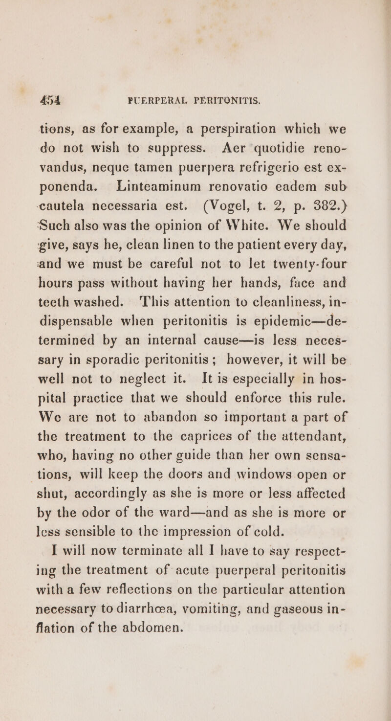 tions, as for example, a perspiration which we do not wish to suppress. Aer quotidie reno- vandus, neque tamen puerpera refrigerio est ex- ponenda. Linteaminum renovatio eadem sub cautela necessaria est. (Vogel, t. 2, p. 382.) Such also was the opinion of White. We should give, says he, clean linen to the patient every day, ‘and we must be careful not to let twenty-four hours pass without having her hands, face and teeth washed. ‘This attention to cleanliness, in- dispensable when peritonitis is epidemic—de- termined by an internal cause—is less neces- sary in sporadic peritonitis; however, it will be well not to neglect it. It is especially in hos- pital practice that we should enforce this rule. We are not to abandon so important a part of the treatment to the caprices of the attendant, who, having no other guide than her own sensa- tions, will keep the doors and windows open or shut, accordingly as she is more or less affected by the odor of the ward—and as she is more or less sensible to the impression of cold. I will now terminate all I have to say respect- ing the treatment of acute puerperal peritonitis with a few reflections on the particular attention necessary to diarrhcea, vomiting, and gaseous in- flation of the abdomen.