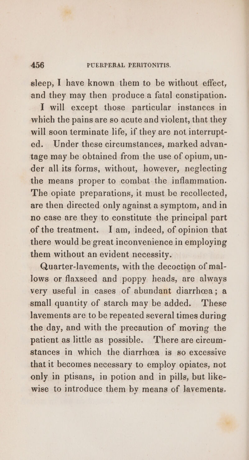 sleep, I have known them to be without effect, and they may then produce a fatal constipation. I will except those particular instances in which the pains are so acute and violent, that they will soon terminate life, if they are not interrupt- ed. Under these circumstances, marked advan- tage may be obtained from the use of opium, un- der all its forms, without, however, neglecting the means proper to combat the inflammation. The opiate preparations, it must be recollected, are then directed only against a symptom, and in no case are they to constitute the principal part of the treatment. I am, indeed, of opinion that there would be great inconvenience in employing them without an evident necessity. Quarter-lavements, with the decoction of mal- lows. or flaxseed and poppy heads, are always very useful in cases of abundant diarrhea; a small quantity of starch may be added. These lavements are to be repeated several times during the day, and with the precaution of moving the patient as little as possible. ‘There are circum- stances in which the diarrhoea is so excessive that it becomes necessary to employ opiates, not only in ptisans, in potion and in pills, but like- wise to Introduce them by means of Javements.