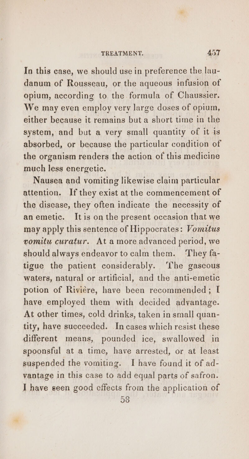 In this case, we should use in preference the lau- danum of Rousseau, or the aqueous infusion of opium, according to the formula of Chaussier. We may even employ very large doses of opium, either because it remains but a short time in the system, and but a very small quantity of it is absorbed, or because the particular condition of the organism renders the action of this medicine much less energetic. Nausea and vomiting likewise claim particular attention. If they exist at the commencement of the disease, they often indicate the necessity of anemetic. Itis on the present occasion that we may apply this sentence of Hippocrates: Vomitus vomitu curatur. At a more advanced period, we should always endeavor to calm them. They fa- tioue the patient considerably. The gaseous waters, natural or artificial, and the anti-emetic potion of Rivière, have been recommended; I have employed them with decided advantage. At other times, cold drinks, taken in small quan- tity, have succeeded. In cases which resist these different means, pounded ice, swallowed in spoonsful at a time, have arrested, or at least suspended the vomiting. I have found it of ad- vantage in this case to add equal parts of safron. I have seen good effects from the application of 98