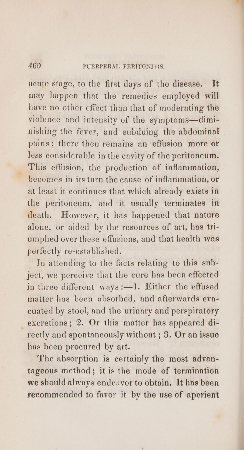 acute stage, to the first days of the disease. It may happen that the remedies employed will have no other effect than that of moderating the violence and intensity of the symptoms—dimi- nishing the fever, and subduing the abdominal pains; there then remains an effusion more or less considerable in the cavity of the peritoneum. This effusion, the production of inflammation, becomes in its turn the cause of inflammation, or at least it continues that which already exists in the peritoneum, and it usually terminates in death. However, it has happened that nature alone, or aided by the resources of art, has tri- umphed over these effusions, and that health was perfectly re-established. | In attending to the facts relating to this sub- ject, we perceive that the cure has been effected in three different ways:—1. Either the effused matter has been absorbed, and afterwards eva- cuated by stool, and the urinary and perspiratory excretions; 2. Or this matter has appeared di- rectly and spontaneously without ; 3. Or an issue has been procured by art. The absorption is certainly the most advan- tageous method; it is the mode of termination we should always endeavor to obtain. It has been recommended to favor it by the use of aperient