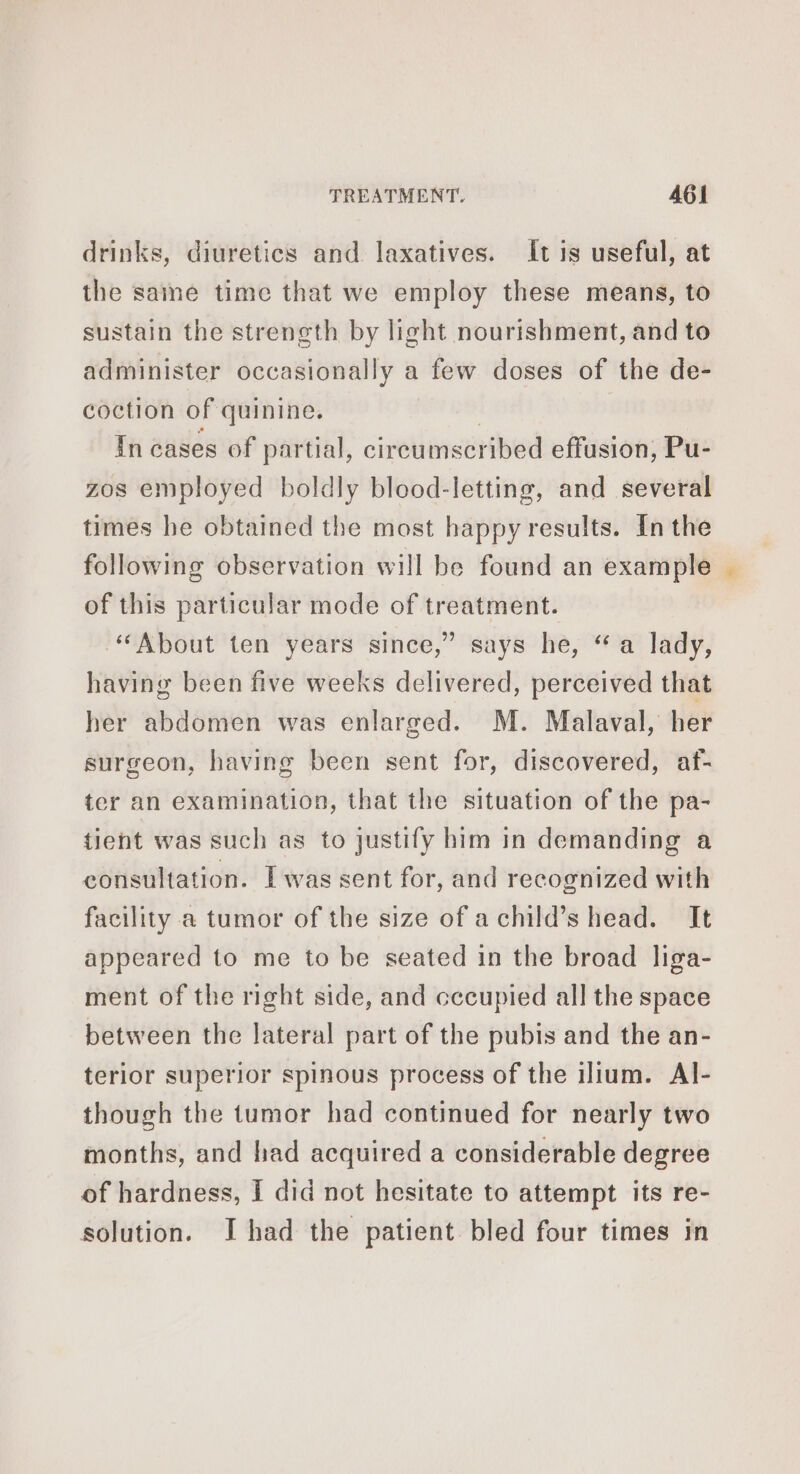 drinks, diuretics and laxatives. It is useful, at the saine time that we employ these means, to sustain the strength by light nourishment, and to administer occasionally a few doses of the de- coction of quinine. In cases of partial, circumscribed effusion, Pu- zos employed boldly blood-letting, and several times he obtained the most happy results. Inthe following observation will be found an example of this particular mode of treatment. ‘About ten years since,” says he, “a lady, having been five weeks delivered, perceived that her abdomen was enlarged. M. Malaval, her surgeon, having been sent for, discovered, af- ter an examination, that the situation of the pa- tient was such as to justify him in demanding a consultation. Iwas sent for, and recognized with facility a tumor of the size of achild’s head. It appeared to me to be seated in the broad liga- ment of the right side, and cecupied all the space between the lateral part of the pubis and the an- terior superior spinous process of the ilium. Al- though the tumor had continued for nearly two months, and had acquired a considerable degree of hardness, I did not hesitate to attempt its re- solution. I had the patient bled four times in