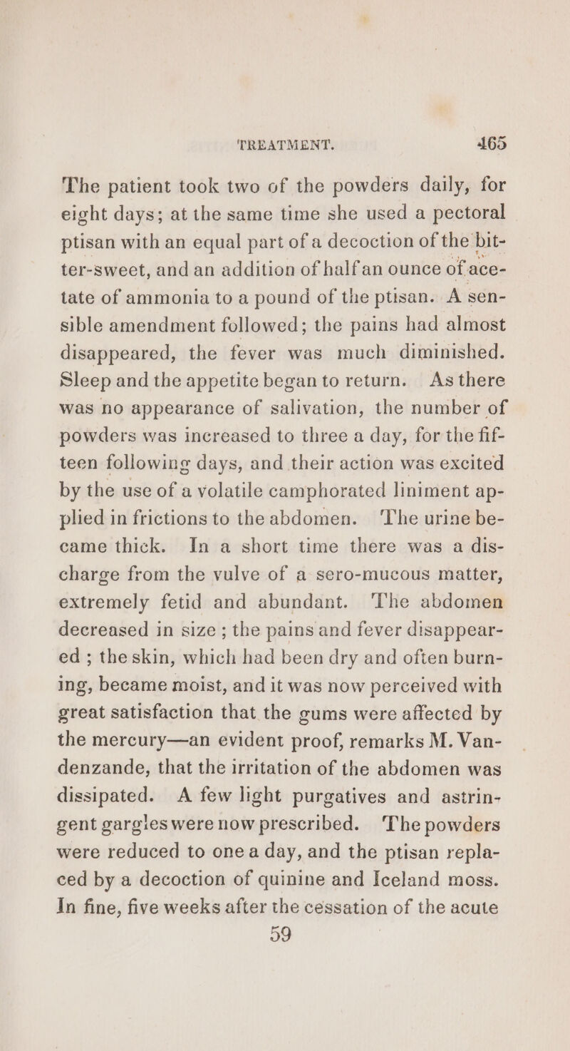 The patient took two of the powders daily, for eight days; at the same time she used a pectoral ptisan with an equal part of a decoction of the bit- ter-sweet, and an addition of half an ounce of ace- tate of ammonia to a pound of the ptisan. A sen- sible amendment followed; the pains had almost disappeared, the fever was much diminished. Sleep and the appetite began to return. Asthere was no appearance of salivation, the number of powders was increased to three a day, for the fif- teen following days, and their action was excited by the use of a volatile camphorated liniment ap- plied in frictions to theabdomen. ‘The urine be- came thick. In a short time there was a dis- charge from the vulve of a sero-mucous matter, extremely fetid and abundant. ‘The abdomen decreased in size ; the pains and fever disappear- ed ; the skin, which had been dry and often burn- ing, became moist, and it was now perceived with great satisfaction that the gums were affected by the mercury—an evident proof, remarks M. Van- denzande, that the irritation of the abdomen was dissipated. A few light purgatives and astrin- gent gargies were now prescribed. The powders were reduced to onea day, and the ptisan repla- ced by a decoction of quinine and Iceland moss. In fine, five weeks after the cessation of the acute 09 |