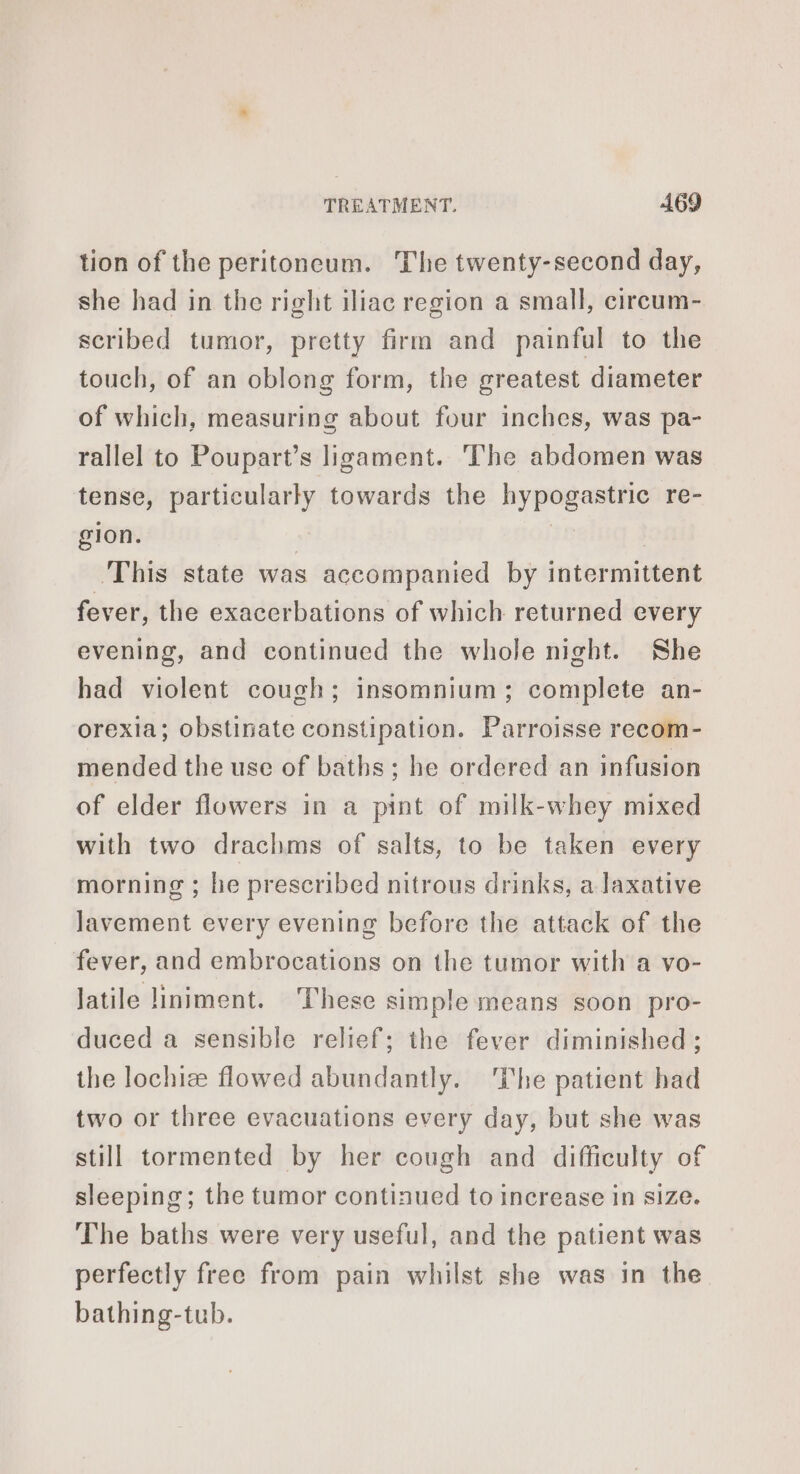 tion of the peritoncum. The twenty-second day, she had in the right iliac region a small, circum- scribed tumor, pretty firm and painful to the touch, of an oblong form, the greatest diameter of which, measuring about four inches, was pa- rallel to Poupart’s ligament. The abdomen was tense, particularly towards the hypogastric re- gion. | | | This state was accompanied by intermittent fever, the exacerbations of which returned every evening, and continued the whole night. She had violent cough; insomnium; complete an- orexia; obstinate constipation. Parroisse recom- mended the use of baths; he ordered an infusion of elder flowers in a pint of milk-whey mixed with two drachms of salts, to be taken every morning ; he prescribed nitrous drinks, a laxative Javement every evening before the attack of the fever, and embrocations on the tumor with a vo- latile liniment. These simple means soon pro- duced a sensible relief; the fever diminished ; the lochiæ flowed abundantly. The patient had two or three evacuations every day, but she was still tormented by her cough and difficulty of sleeping; the tumor continued to increase in size. The baths were very useful, and the patient was perfectly free from pain whilst she was in the bathing-tub.