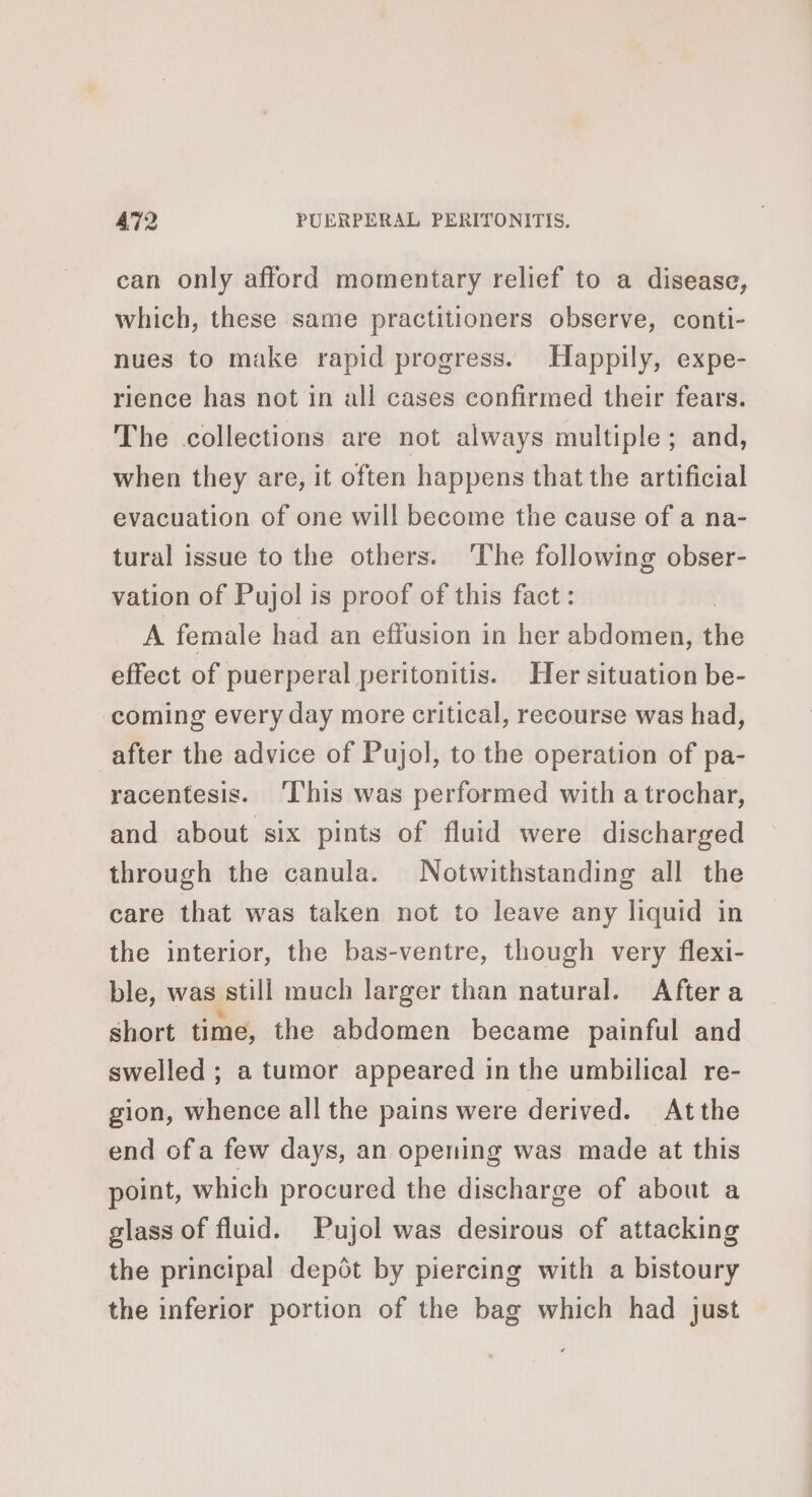 can only afford momentary relief to a disease, which, these same practitioners observe, conti- nues to make rapid progress. Happily, expe- rience has not in all cases confirmed their fears. The collections are not always multiple; and, when they are, it often happens that the artificial evacuation of one will become the cause of a na- tural issue to the others. ‘The following obser- vation of Pujol is proof of this fact: A female had an effusion in her abdomen, the effect of puerperal peritonitis. Her situation be- coming every day more critical, recourse was had, after the advice of Pujol, to the operation of pa- racentesis. This was performed with a trochar, and about six pints of fluid were discharged through the canula. Notwithstanding all the care that was taken not to leave any liquid in the interior, the bas-ventre, though very flexi- ble, was still much larger than natural. After a short time, the abdomen became painful and swelled ; a tumor appeared in the umbilical re- gion, whence all the pains were derived. Atthe end ofa few days, an opening was made at this point, which procured the discharge of about a glass of fluid. Pujol was desirous of attacking the principal depôt by piercing with a bistoury the inferior portion of the bag which had just