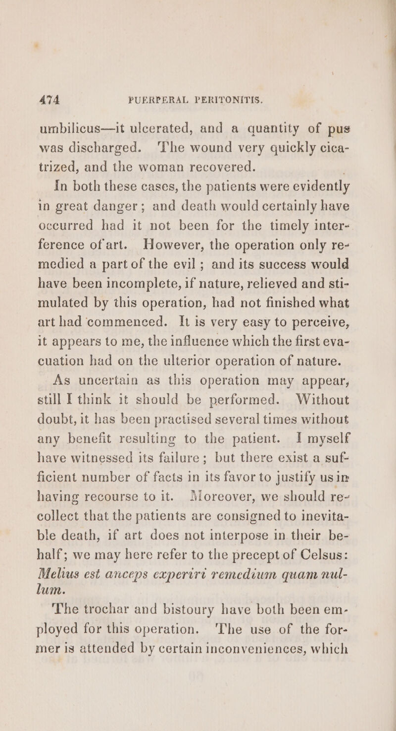 umbilicus—it ulcerated, and a quantity of pus was discharged. ‘The wound very quickly cica- trized, and the woman recovered. In both these cases, the patients were evidently in great danger; and death would certainly have occurred had it not been for the timely inter- ference of art. However, the operation only re- medied a part of the evil ; and its success would have been incomplete, if nature, relieved and sti- mulated by this operation, had not finished what art had commenced. It is very easy to perceive, it appears to me, the influence which the first eva- cuation had on the ulterior operation of nature. As uncertain as this operation may appear, still I think it should be performed. Without doubt, it has been practised several times without any benefit resulting to the patient. I myself have witnessed its failure; but there exist a suf- ficient number of facts in its favor to justify usin having recourse to it. Moreover, we should re- collect that the patients are consigned to inevita- ble death, if art does not interpose in their be- half; we may here refer to the precept of Celsus: Melius est anceps experirt remedium quam nul- lum. | The trochar and bistoury have both been em- ployed for this operation. ‘The use of the for- mer is attended by certain inconveniences, which