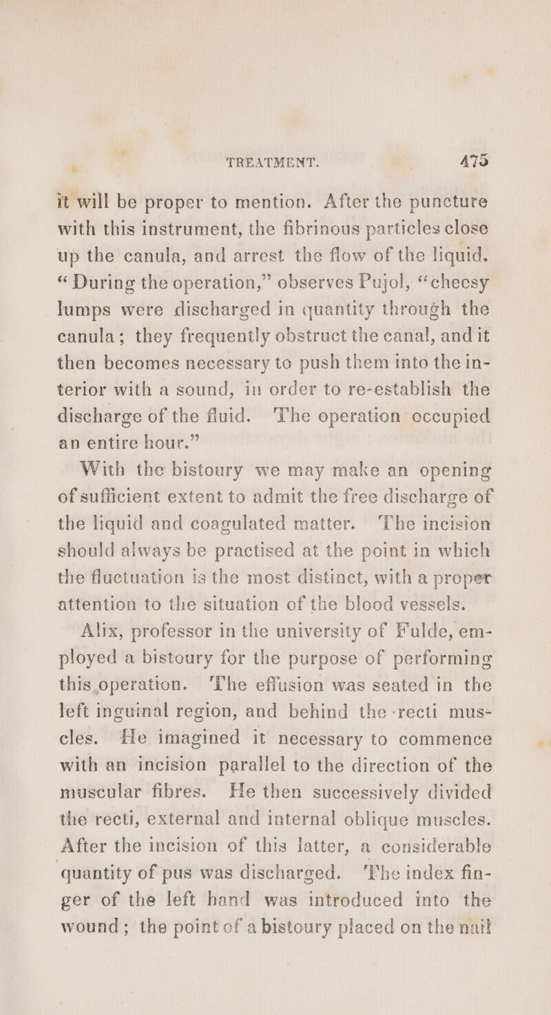 |: it will be proper to mention. After the puncture with this instrument, the fibrinous particles close up the canula, and arrest the flow of the liquid. “ During the operation,” observes Pujol, “cheesy lumps were discharged in quantity through the canula; they frequently obstruct the canal, and it then becomes necessary to push them into the in- terior with a sound, in order to re-establish the discharge of the fluid. The operation occupied an entire hour.” With the bistoury we may make an opening of sufficient extent to admit the free discharge of the liquid and coagulated matter. The incision should always be practised at the point in which the fluctuation 15 the most distinct, with a proper attention to the situation of the blood vessels. Alix, professor in the university of Fulde, em- ployed a bistoury for the purpose of performing this operation. ‘The effusion was seated in the left inguinal region, and behind the -recti mus- cles. He imagined it necessary to commence with an incision parallel to the direction of the muscular fibres. He then successively divided the recti, external and internal oblique muscles. After the incision of this latter, a considerable quantity of pus was discharged. The index fin- ger of the left hand was introduced into the wound; the point of a bistoury placed on the naïl