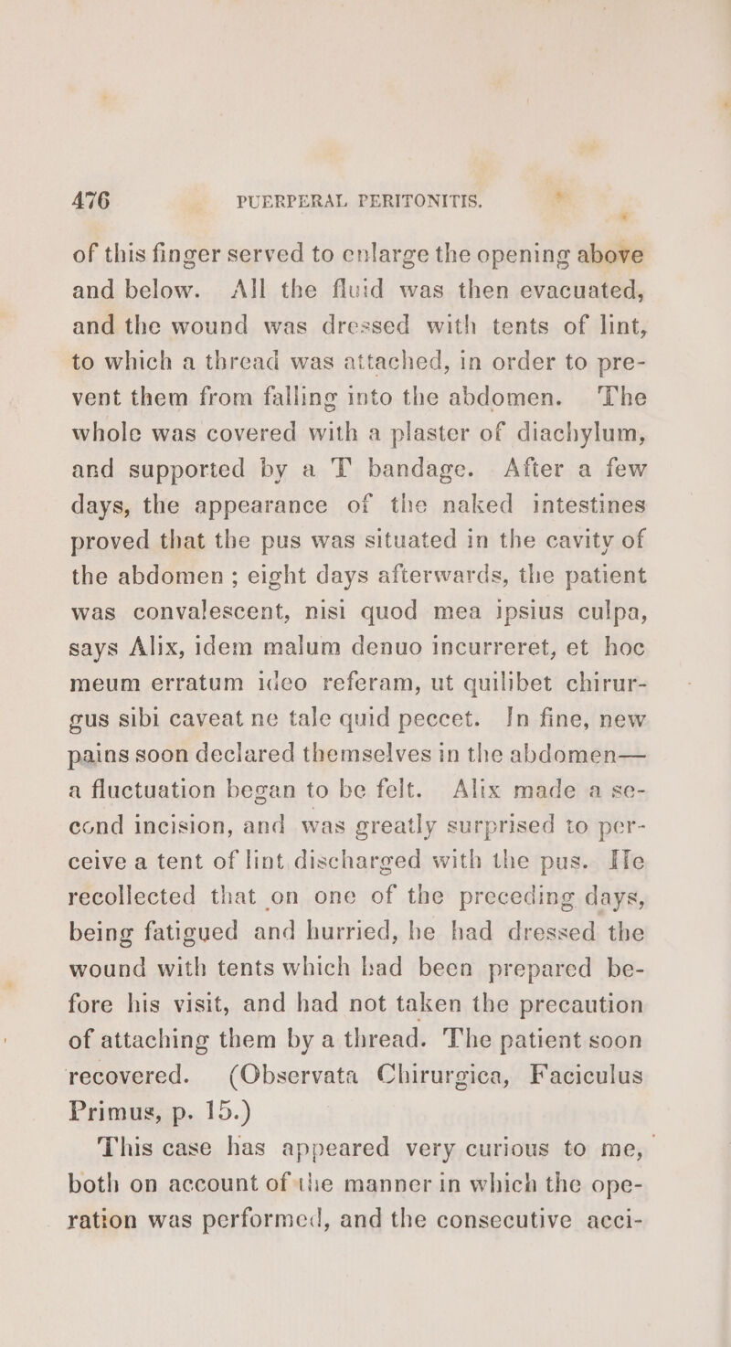 * of this finger served to cnlarge the opening above and below. All the fluid was then evacuated, and the wound was dressed with tents of lint, to which a thread was attached, in order to pre- vent them from falling into the abdomen. The whole was covered with a plaster of diachylum, and supported by a T bandage. After a few days, the appearance of the naked intestines proved that the pus was situated in the cavity of the abdomen; eight days afterwards, the patient was convalescent, nisi quod mea Ipsius culpa, says Alix, idem malum denuo incurreret, et hoc meum erratum ideo referam, ut quilibet chirur- gus sibi caveat ne tale quid peccet. In fine, new pains soon declared themselves in the abdomen— a fluctuation began to be felt. Alix made a se- cond incision, and was greatly surprised to per- ceive a tent of lint discharged with the pus. He recollected that on one of the preceding days, being fatigued and hurried, he had dressed the wound with tents which bad been prepared be- fore his visit, and had not taken the precaution of attaching them by a thread. The patient soon recovered. (Observata Chirurgica, Faciculus Primus, p. 15.) This case has appeared very curious to me, both on account of the manner in which the ope- ration was performed, and the consecutive acci-