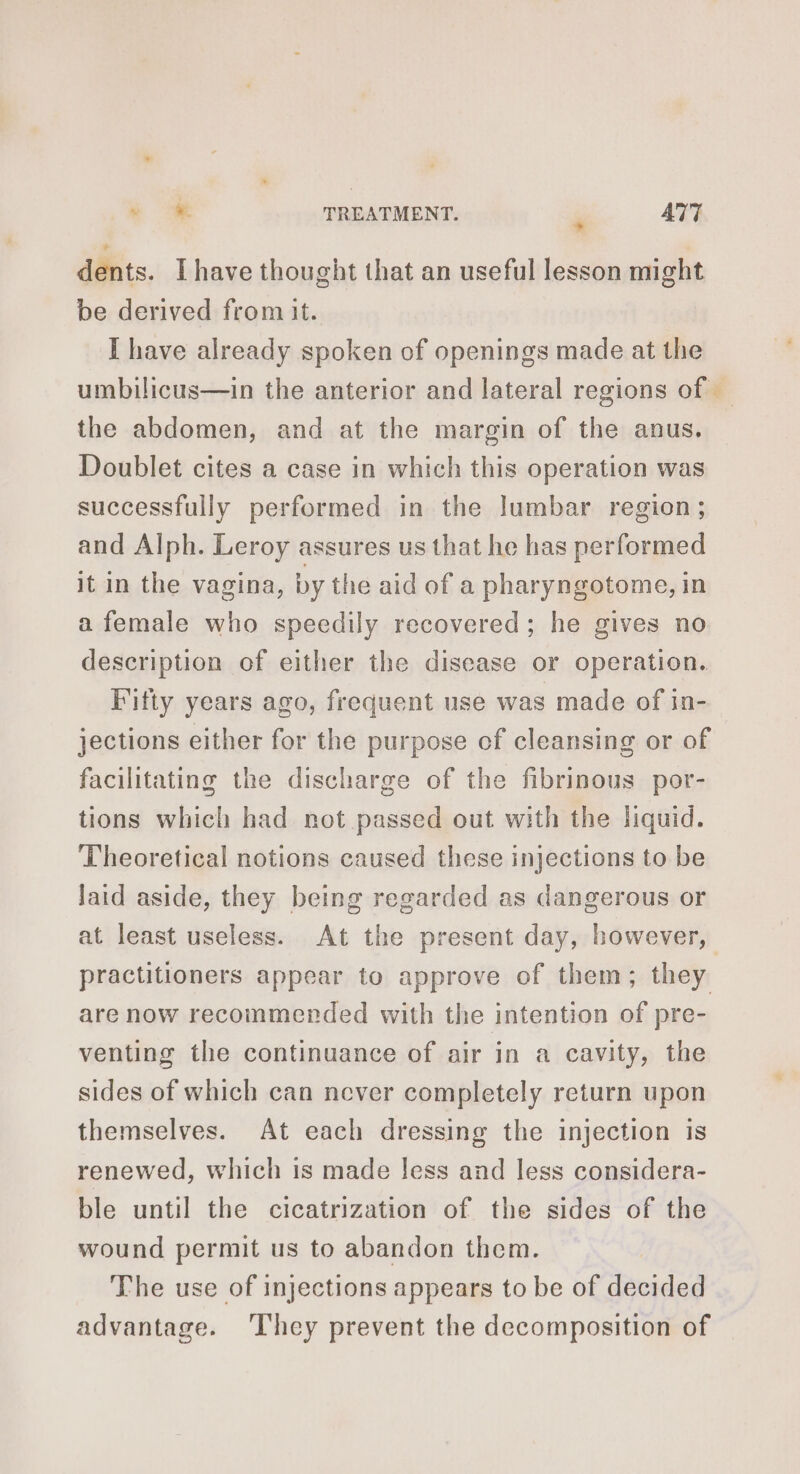 dents. Ihave thought that an useful lesson might be derived from it. I have already spoken of openings made at the the abdomen, and at the margin of the anus. Doublet cites a case in which this operation was successfully performed in the Jumbar region; and Alph. Leroy assures us that he has performed it in the vagina, by the aid of a pharyngotome, in a female who speedily recovered; he gives no description of either the disease or operation. Fifty years ago, frequent use was made of in- jections either for the purpose of cleansing or of facilitating the discharge of the fibrinous por- tions which had not passed out with the liquid. Theoretical notions caused these injections to be laid aside, they being regarded as dangerous or at least useless. At the present day, however, practitioners appear to approve of them; they are now recommended with the intention of pre- venting the continuance of air in a cavity, the sides of which can never completely return upon themselves. At each dressing the injection is renewed, which is made less and less considera- ble until the cicatrization of the sides of the wound permit us to abandon them. The use of injections appears to be of decided advantage. ‘They prevent the decomposition of