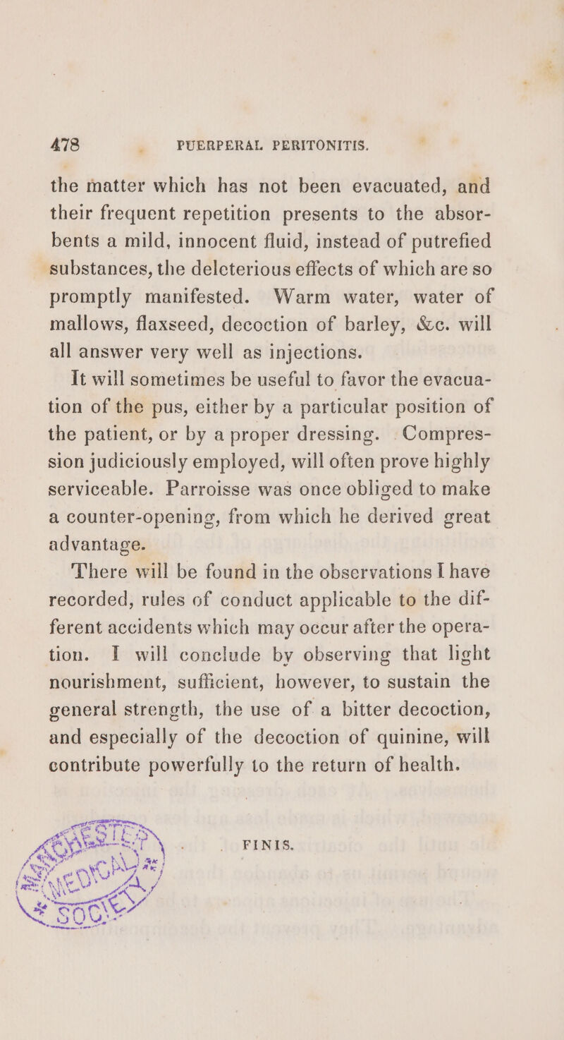 the matter which has not been evacuated, and their frequent repetition presents to the absor- bents a mild, innocent fluid, instead of putrefied substances, the deleterious effects of which are so promptly manifested. Warm water, water of mallows, flaxseed, decoction of barley, &amp;c. will all answer very well as injections. it will sometimes be useful to favor the evacua- tion of the pus, either by a particular position of the patient, or by a proper dressing. .Compres- sion judiciously employed, will often prove highly serviceable. Parroisse was once obliged to make a counter-opening, from which he derived great advantage. There will be found in the observations I have recorded, rules of conduct applicable to the dif- ferent accidents which may occur after the opera- tion. I will conclude by observing that light nourishment, sufficient, however, to sustain the general strength, the use of a bitter decoction, and especially of the decoction of quinine, will contribute powerfully to the return of health.