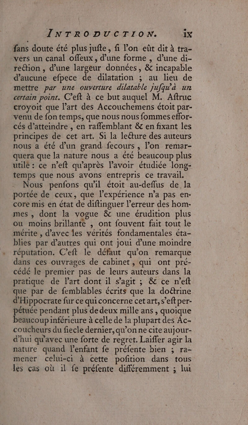 : INTRODUCTION. ix fans doute été plus jufte, fi l’on eût dit à tra- vers un canal offeux, d’une forme , d’une di- reétion , d’une largeur données, &amp; incapable d'aucune efpece de dilatation ; au lieu de mettre par une ouverture dilatable jufqw'a un certain point. C’eft à ce but auquel M. Aftruc croyoit que l’art des Accouchemens étoit par- venu de fon temps, que nous nous fommes effor- cés d'atteindre , en raflemblant &amp; en fixant les principes de cet art. Si la lecture des auteurs nous a été d’un grand. fecours , l’on remar- quera que la nature nous a été beaucoup plus utile : ce n’eft qu'après l’avoir étudiée long- temps que nous avons entrepris ce travail. Nous penfons qu'il étoit au-deflus de la portée de ceux, que l’expérience n’a pas en- core mis en état de diftinguer l’erreur des hom- mes , dont la vogue &amp; une érudition plus ou moins brillante , ont fouvent fait tout le mérite , d'avec les vérités fondamentales éta- blies par d’autres qui ont joui d’une moindre réputation. C’eft le défaut qu’on remarque dans ces ouvrages de cabinet , qui ont pré- cède le premier pas de leurs auteurs dans la pratique de l’art dont il s’agit ; &amp; ce n’eft que par de femblables écrits que la do&amp;rine d'Hippocrate fur ce quiconcerne cet art, s’eft per- pétuée pendant plus de deux mille ans, quoique beaucoup inférieure à celle de la plupart des Âc- coucheurs du fiecle dernier, qu’on ne cite aujour- d’hui qu'avec une forte de regret. Laïffer agir la nature quand lenfant fe préfente bien ; ra- mener celui-ci à cette poftion dans tous les cas où 1l fe préfente différemment ; lui