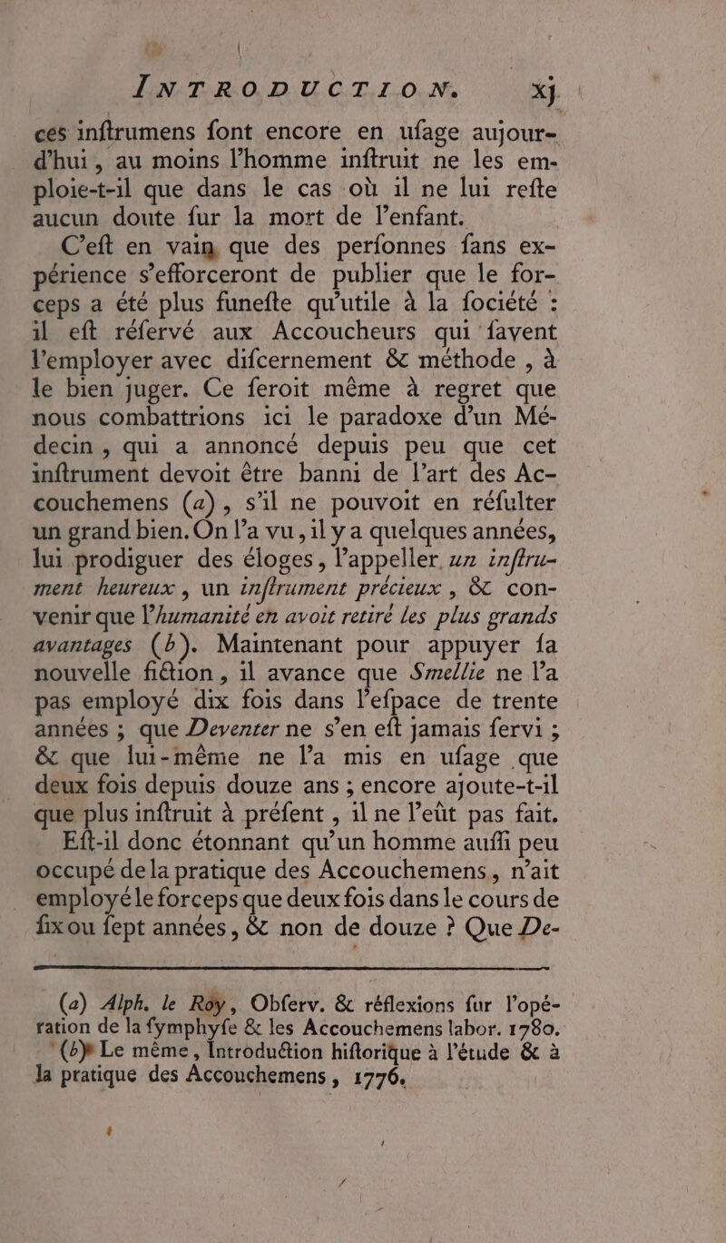 | | INTRODUCTION. x}. ces inftrumens font encore en ufage aujour- d'hui, au moins l’homme inftruit ne les em- ploie-t-il que dans le cas où 1l ne lui refte aucun doute fur la mort de l'enfant. C’eft en vai que des perfonnes fans ex- périence s’efforceront de publier que le for- ceps a été plus funefte qu'utile à la fociété : il eft réfervé aux Accoucheurs qui favent l’'employer avec difcernement &amp; méthode , à le bien juger. Ce feroit même à regret que nous combattrions 1ci1 le paradoxe d’un Mé- decin , qui a annoncé depuis peu que cet inftrument devoit être banni de l’art des Ac- couchemens (4), s'il ne pouvoit en réfulter un grand bien. On l’a vu, il y a quelques années, lui prodiguer des éloges , lappeller vx inftru- ment heureux , un inffrument précieux , &amp; con- venir que l'humanité en avoit retiré les plus grands avantages (b). Maintenant pour appuyer fa nouvelle fiétion , il avance que Smellie ne l’a pas employé dix fois dans l’efpace de trente années ; que Deventer ne s’en eft Jamais fervi ; &amp; que lui-même ne l’a mis en ufage que deux fois depuis douze ans ; encore ajoute-t-1l que plus inftruit à préfent , 1l ne l’eùt pas fait. Eft-il donc étonnant qu’un homme auñffi peu occupé dela pratique des Accouchemens, nait employéle forceps que deux fois dans le cours de fixou fept années, &amp; non de douze ? Que De- (az) Alph. le Roy, Obferv. &amp; réflexions fur l’opé- ration de la fymphyfe &amp; les Accouchemens labor. 1780. (bp Le même, Introduétion hiftorique à l’étude &amp; à la pratique des Accouchemens, 1776.