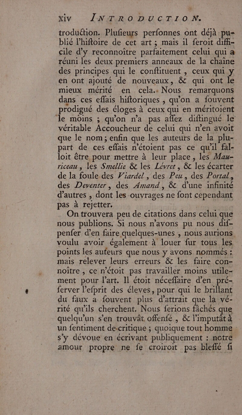 troduétion. Plufeurs perfonnes ont déjà :pu- blié l’hiftoire de cet art ; mais 1l feroit difü- cile d'y reconnoitre parfaitement celui qui a réuni les deux premiers anneaux de la chaine des principes qui le conftituent , ceux qui y en ont ajouté de nouveaux, &amp; qui ont le mieux mérité en cela. Nous remarquons dans ces eflais hiftoriques , qu'on a fouvent prodigué des éloges à ceux qui en méritoient le moins ; qu'on n’a pas aflez diftingué le véritable Accoucheur de celui qui n’en avoit que le nom; enfin que les auteurs de la plu-. part de ces effais n’étoient pas ce qu'il fal- loit être pour mettre à leur place, les Mau- riceau , les Smellie &amp; les Lévrer, &amp; les écarter de la foule des Viardel , des Peu, des Portal, des Deventer, des Armand, &amp; d’une infinité d’autres , dont les ouvrages ne font cependant pas à rejetter. | On trouvera peu de citations dans celui que nous publions. Si nous n'avons pu nous dif- penfer d’en faire quelques-unes , nous aurions voulu avoir également à louer fur tous Îles. points les aufeurs que nous y avons nommés : mais relever leurs erreurs &amp; les faire con- noitre , ce n’étoit pas travailler moins utile- ment pour l’art. Il étoit néceffaire d’en pré- ferver l’efprit des éleves, pour qui le brillant du faux a fouvent plus d’attrait que la vé- rité qu'ils cherchent. Nous ferions fâchés que quelqu'un s’en trouvät. offenfé , &amp; l’imputt à un fentiment descritique ; quoique tout homme s’y dévoue en écrivant publiquement : notre amour propre ne fe croiroit pas bleflé fi