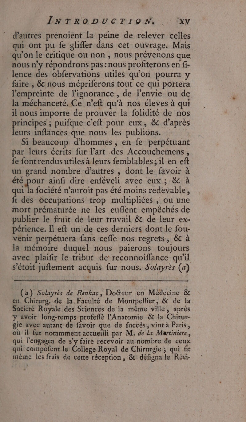 ÊPNTRODUCTION, .. ‘xV d’autres prenoient la peine de relever celles qui ont pu fe glifler dans cet ouvrage. Mais qu’on le critique ou non , nous prévenons que nous n’y répondrons pas: nous profiterons en fi- lence des obfervations utiles qu’on pourra y faire , &amp; nous mépriferons tout ce qui portera l'empreinte de l'ignorance , de lenvie ou de la méchanceté. Ce n’eft qu’à nos éleves à qui il nous importe de prouver la folidité de nos principes ; puifque c’eft pour eux, &amp; d’après leurs inflances que nous les publions. Si beaucoup d'hommes , en fe perpétuant par leurs écrits fur l’art des Accouchemens, {fe fontrendusutiles a leurs femblables ; 1l en eft un grand nombre d’autres , dont le favoir à été pour ainfi dire enféveli avec eux ; &amp; à ts focièté n’auroit pas été moins redevable, fi des occupations trop multipliées , ou une mort prématurée ne les euflent empêchés de publier le fruit de leur travail &amp; de leur ex- périence. Il eft un de ces derniers dont.le fou- venir perpétuera fans cefle nos regrets, &amp; à la mémoire duquel nous paierons toujours avec plaifir le tribut de reconnoiflance qu'il s’étoit juftement acquis fur nous. Solayrès (a) (a) Solayrès de Renhac, Dofteur en Médecine &amp; en Chiturg. de la. Faculté de Montpellier, &amp; de la Société Royale des Sciences de la même ville, après y avoir long-temps profeflé l’Anatomie &amp; la Chirur- gie avec autant de favoir que de fuccès, vint à Paris, où il fut notamment accueilli par M. de La Martiniere, qui l'engagea de s’y faire recevoir au nombre de ceux qui compofent le Clic Royal de Chirurgie ; qui fit même les frais de cette réception, &amp;c° défigna le Réci-