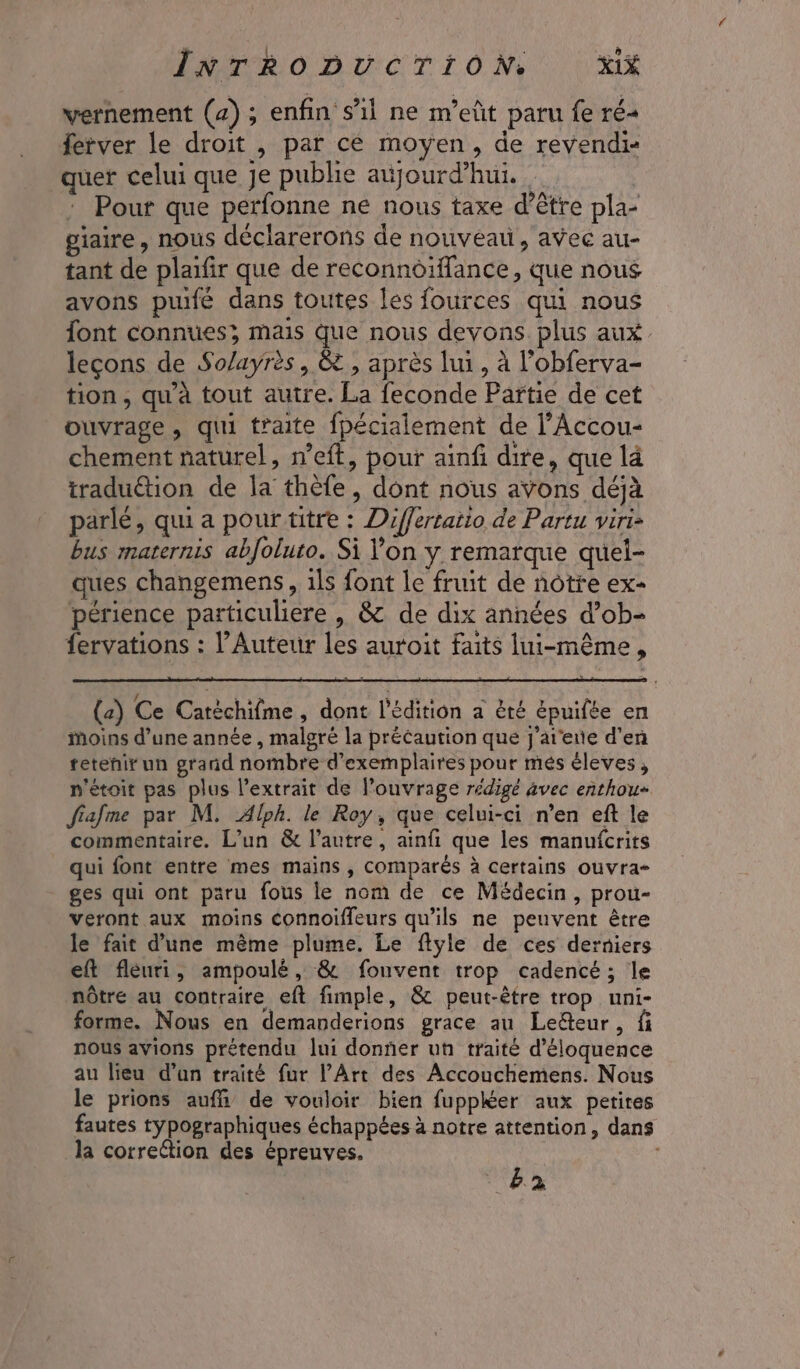 vernement (4) ; enfin s’il ne m’eût paru fe ré ferver le droit , par cé moyen, de revendi- quer celui que je publie aijourd’hui. Pour que perfonne ne nous taxe d’être pla- giaire , nous déclarerons de nouveau, avec au- tant de plaifir que de reconnoiffance, que nous avons puifé dans toutes les fources qui nous font connues, mais que nous devons plus aux. leçons de So/ayrès, &amp; , après lui, à l'obferva- tion, qu'à tout autre. La feconde Partie de cet ouvrage, qui traite fpécialement de l’Accou- chement naturel, n’eft, pour ainfi dire, que là tradu€tion de la thèfe, dont nous avons déjà parlé, qui a pour titre : Differtatio de Partu viri bus maternis abfoluto. Si on y remarque queli- ques changemens, 1ls font le fruit de nôtre ex- périence particuliere , &amp; de dix années d’ob- fervations : l’Auteur les auroit faits lui-même, (2) Ce Catéchifme , dont l'édition a èté épuifée en Moins d’une année , malgré la précaution que j'at'ene d'en retenir un grand nombre d'exemplaires pour més éleves, n'étoit pas plus l’extrait de l'ouvrage rédigé avec enthou- fiafme par M. Alph. le Roy, que celui-ci n’en eft le commentaire. L'un &amp; l’autre, ainfi que les manufcrits qui font entre mes mains , comparés à certains ouvra- ges qui ont paru fous le nom de ce Médecin, prou- veront aux moins connoiffeurs qu’ils ne peuvent être le fait d'une même plume. Le ftyle de ces derniers eft fleuri, ampoulé, &amp; fouvent trop cadencé; le nôtre au contraire eft fimple, &amp; peut-être trop uni- forme. Nous en demanderions grace au Leéteur, fi nous avions prétendu lui donner un traité d’éloquence au lieu d’un traité fur l’Art des Accouchemens. Nous le prions auffi\ de vouloir bien fuppKer aux pertires fautes typographiques échappées à notre attention, dans la correétion des épreuves. 22