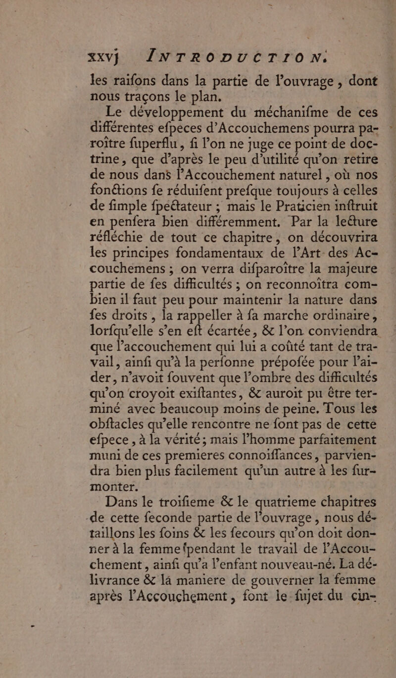 les raifons dans la partie de l'ouvrage , dont nous traçons le plan. Le développement du méchanifme de ces différentes efpeces d’Accouchemens pourra pa- roître fuperflu , fi l’on ne juge ce point de doc- trine, que d’après le peu d'utilité qu’on retire de nous dans l’Accouchement naturel , où nos fon@ions fe réduifent prefque toujours à celles de fimple fpeëtateur ; mais le Praticien inftruit en penfera bien différemment. Par la leéture réfléchie de tout ce chapitre, on découvrira les principes fondamentaux de lArt- des Ac- couchemens ; on verra difparoïtre la majeure partie de fes difficultés ; on reconnoitra com- bien il faut peu pour maintenir la nature dans fes droits , la rappeller à fa marche ordinaire, lorfqu’elle s’en eft écartée, &amp; l’on conviendra que l’accouchement qui lui a coûté tant de tra- vail, ainfi qu’à la perfonne prépofée pour Pai- der, n’avoit fouvent que l’ombre des difficultés qu'on croyoit exiftantes, &amp; auroit pu être ter- miné avec beaucoup moins de peine. Tous les obftacles qu’elle rencontre ne font pas de cette efpece , à la vérité; mais l’homme parfaitement muni de ces premieres connoiïffances, parvien- dra bien plus facilement qu’un autre à les fur- monter. Dans le troifieme &amp; le quatrieme chapitres -de cette feconde partie de l'ouvrage , nous dé- taillons les foins &amp; les fecours qu’on doit don- ner à la femme fpendant le travail de PAccou- chement , ainfi qu’a l’enfant nouveau-né. La dé- livrance &amp; 14 maniere de gouverner la femme après l’Accouchement, font ie fujet du cin-