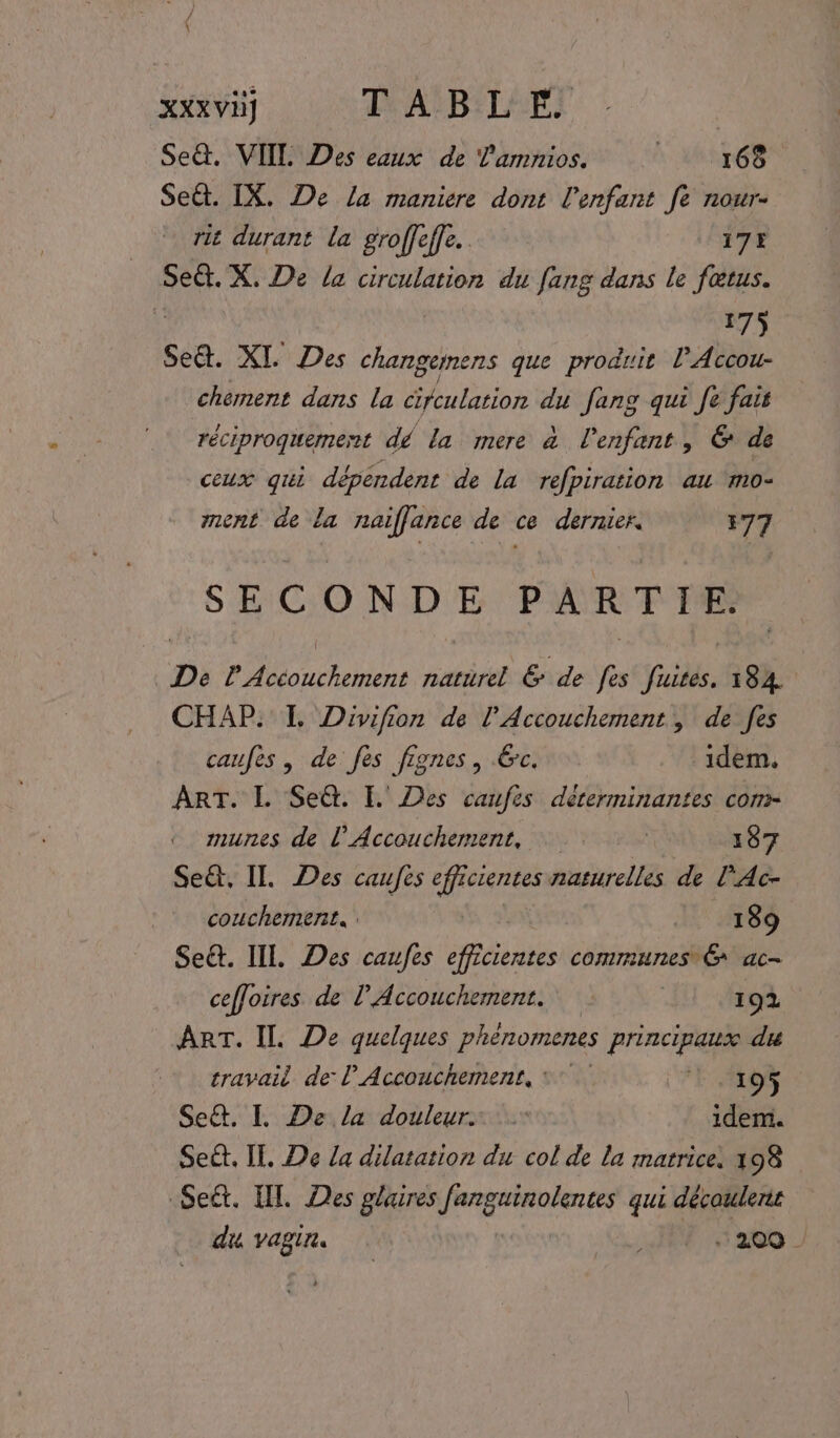 XXXVÈ) LASB'LAES Se. VITE Des eaux de l'amnios. 168 Seét. IX. De La maniere dont l'enfant fe nour- rit durant la groffeffe. 175 Seët. X. De la circulation du fang dans le fœtus. 175 Se&amp;. XI Des rie que produit lAccou- chement dans la cifculation du fang qui fe fait réciproquement dé la mere à l'enfant, &amp; de ceux qui dépendent de la refpiration au ‘mo- ment de la naiflance de ce dernier. 177 SECONDE PARTIE. De PAcéouchement naturel &amp; de fes fuites. 184 CHAP: I Divifion de l’Accouchement, de fes caufes , de fes fignes, Gc. idem, ART. L Se@. I. Des caufes dérerminantes com- munes de l’ Accouchement, | 187 Se, IT. Des caufes efficientes naturelles de l'Ac- coucherment. 189 Se&amp;. IL Des caufes efficientes communes &amp; ac- ceffoires de l'Accouchement. 192 ART. IL De quelques phènomenes principaux du travail de l'Accouchement, 7 7.195 Se&amp;. I De la douleur. idem. Seët. IT. De /a dilatation du col de la matrice, 198 Seét. HT. Des gluires PURE qui découlerit di vagin 1200 -