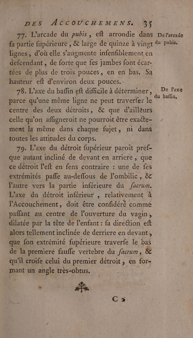 \ { e k DES ACCOUCHEMENS, 3$ 77. L’arcade du pubis, eft arrondie dans Derarcade fa partie fupérieure , &amp; large de quinze à vingt du pubis. lignes, d’où elle s’augmente infenfiblement en defcendant , de forte que fes jambes font écar- tées de plus de trois pouces, en en bas, Sa hauteur eft d'environ deux pouces. 78. L’axe du baflin eft difficile à déterminer, De Taxe parce qu’une même ligne ne peut traverfer le A ME centre des deux détroits, &amp; que d’aillèurs celle qu'on afligneroit ne pourroit être exaéte- ment la même dans chaque fujet, ni dans toutes les attitudes du corps. 79. L’axe du détroit fupérieur paroiït pref- que autant incliné de devant en arriere, que ce détroit left en fens contraire : une de fes extrémités pañle au-deflous de Pombilic, &amp; l’autre vers la partie inférieure du Jacrum. L’axe du détroit inférieur , relativement à l’Accouchement, doit être confidéré comme pañlant au centre de l’ouverture du vagin, dilatée par la tête de l'enfant : fa dire&amp;tion eft alors tellement inclinée de derriere en devant, que fon extrémité fupérieure traverfe le bas de la premiere faufle vertebre du facrum, &amp; qu'il croife celui du premier détroit, en for- mant un angle très-obtus.