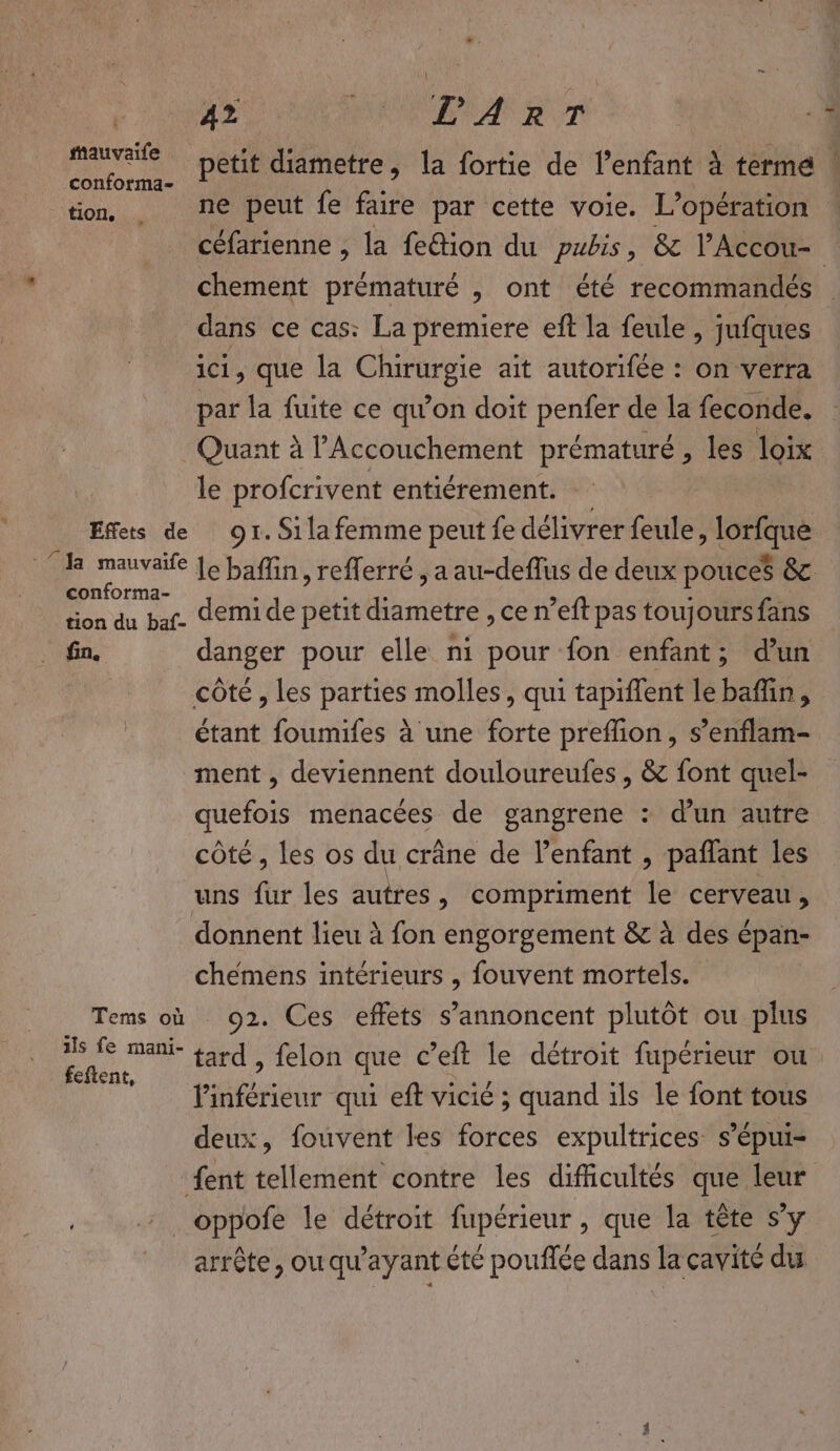 F NAS AOL ROT ‘1 EM petit diametre, la fortie de l'enfant à terme | tion, ne peut fe faire par cette voie. L'opération céfarienne , la fe&amp;ion du pubis, &amp; l'Accou- : chement prématuré , ont été recommandés dans ce cas: La premiere eft la feule , jufques ici, que la Chirurgie ait autorifée : on verra par la fuite ce qu’on doit penfer de la feconde. Quant à l’Accouchement prématuré, les loïx le profcrivent entiérement. Effets de 91. Sila femme peut fe délivrer feule, lorfque ‘da mauvaife [e baflin, reflerré , a au-deflus de deux pouces &amp; conforma- : di die su M : tion du bar. demi de petit diametre , ce n’eft pas toujours fans fin. danger pour elle ni pour fon enfant; dun côte , les parties molles, qui tapiffent le baflin, étant foumifes à une forte preflion, s’enflam- ment , deviennent douloureufes, &amp; font quel- quefois menacées de gangrene : d’un autre côté, les os du crâne de enfant , paflant les uns fur les autres, compriment le cerveau, donnent lieu à fon engorgement &amp; à des épan- cheémens intérieurs , fouvent mortels. Tems où 92. Ces effets s’annoncent plutôt ou plus 2 à tard , felon que c’eft le détroit fupérieur ou  linférieur qui eft vicié ; quand ils le font tous deux, fouvent les forces expultrices s’épui- {ent tellement contre les difficultés que leur _oppofe le détroit fupérieur , que la tête s’y arrête, ou qu'ayant été pouffée dans la cavité du