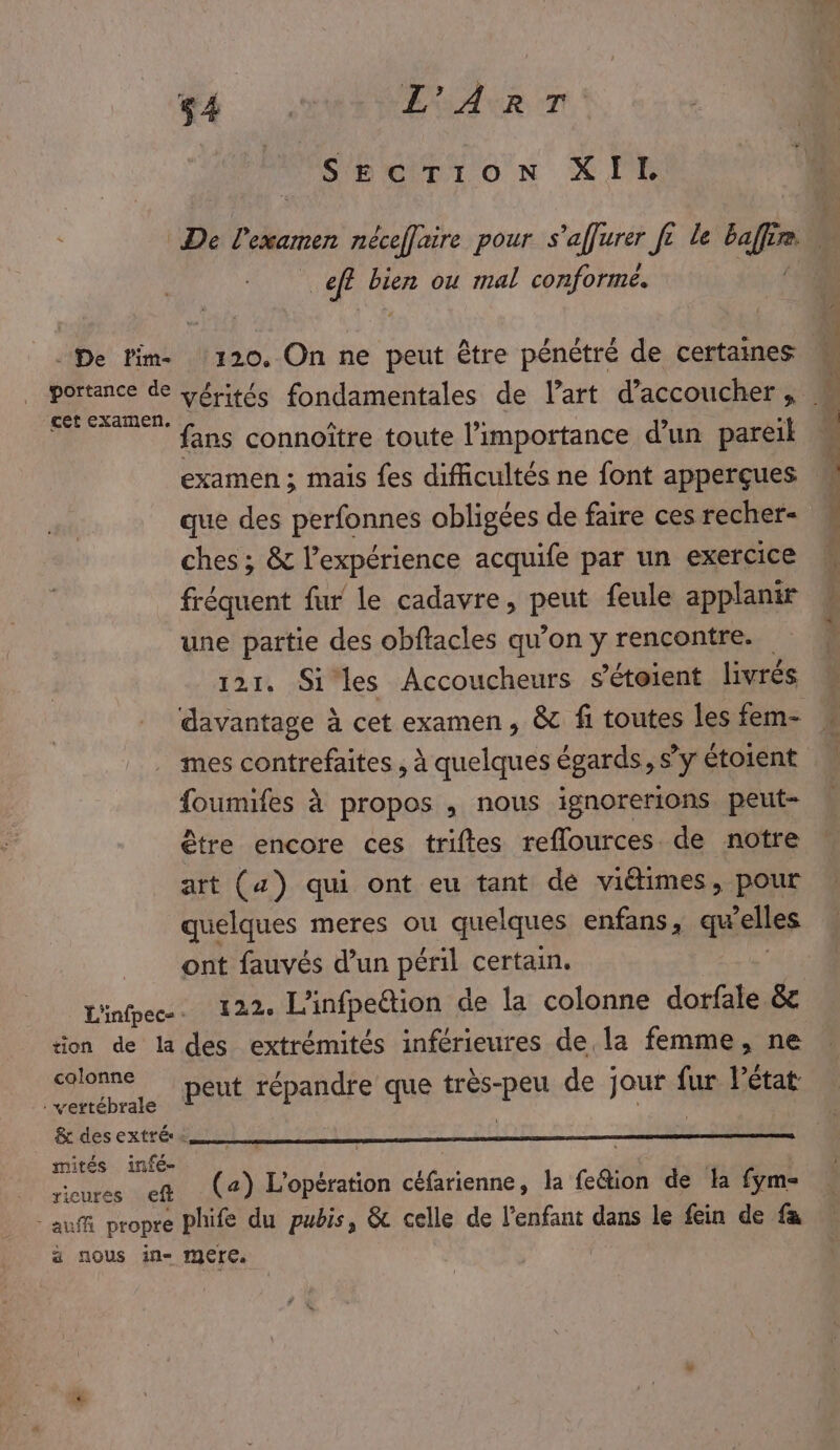 4 EUALR TT Sbérrion XIT R VAR bien ou mal conforme. De lim. 120. On ne peut être pénétré de certaines cet examen. # : s fans connoître toute l'importance d’un pareil examen ; mais {es difficultés ne font apperçues e , e - que des perfonnes obligées de faire ces recher- ches ; &amp; l'expérience acquife par un exercice fréquent fur le cadavre, pet feule applanir une partie des obftacles qu’on y rencontre. 121. Siles Accoucheurs sétoient livrés davantage à cet examen, &amp; fi toutes les fem- foumifes à propos , nous ignorerions peut- être encore ces triftes reflources de notre art (4) qui ont eu tant de viétimes, pour quelques meres ou quelques enfans, qu elles ont fauvés d’un péril certain. Line. 122. L'infpeétion de la colonne dorfale &amp; tion de la des extrémités inférieures de la femme, ne colonne rès-peu de jour fur l’éta pe te PSE répandre que très-peu de jour fur Pétat &amp; des extrés: R | mités infé- AS D #1 | ricures ef (a) L'opération céfarienne, la fe@ion de la fym- auf propre phife du pubis, &amp; celle de l'enfant dans le fein de fa ä nous in- mere. Le PP OR ns Tr Ju some BEEN. nr