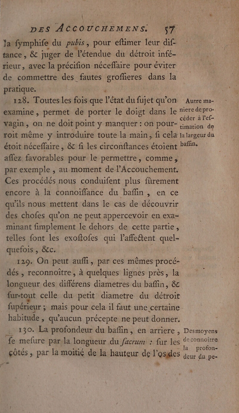 \ Ja. fymphife du pubis, pour eftimer leur dif. tance, &amp; juger de étendue du détroit infé- rieur, avec la précifion néceflaire pour éviter de commettre des fautes groffieres dans la pratique. à Es, 128. Toutes les fois que l’état du fujet qu’on examine , permet de porter le doigt dans le vagin, on ne doit point y manquer : on poutr- roit même y introduire toute la main, fi cela étoit néceffaire, &amp; fi les circonftances étoient aflez favorables pour le permettre, comme, par exemple , au moment de l’Accouchement. Ces procédés nous conduifent plus fürement encore à la connoïfflance du baflin , en ce qu'ils nous mettent dans le cas de découvrir des chofes qu’on ne peut appercevoir en exa- minant fimplement le dehors de cette partie, telles font les exoftofes qui Fafettens quel- quefois, &amp;c. 129. On peut aufhi, par ces mêmes procé- dés , reconnoitre, à quelques lignes près, la longueur des différens diametres du baflin, &amp; fur-tout celle du petit diametre du détroit fupérieur ; ; mais pour cela il faut une certaine habitude &gt; qu'aucun précepte ne peut donner. 130. La profondeur du bafin, en arriere, fe mefure par.la longueur du facrum : {ur les çôtes , par la moitié de la hauteur de l’osides ‘ Autre ma- niere depro- céder à l’ef- timation de la largeur du baffin, Desmoyens deconnoiître la profon- deur du pe-