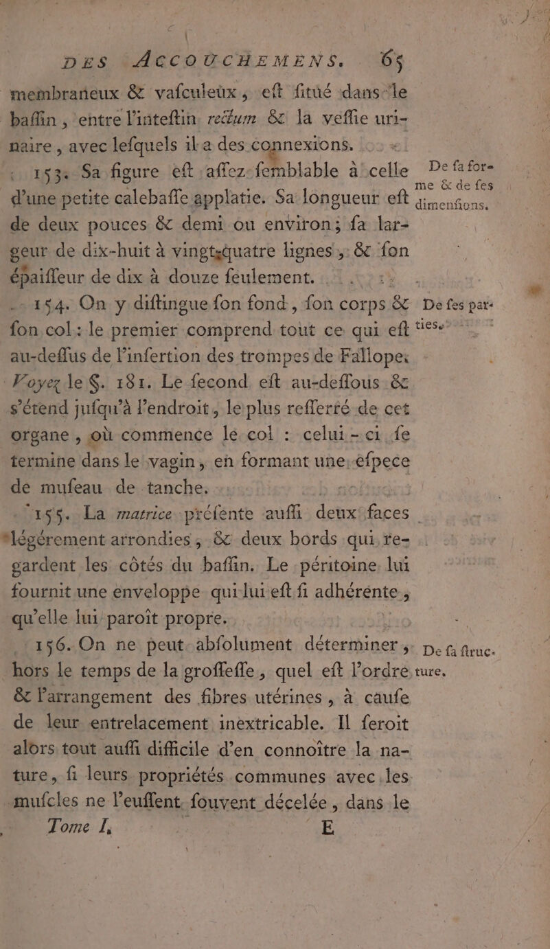 . DES tACCOUCHEMENS, 6O$ naire , avec lefquels 1la des connexions, 153 Sa figure left :affez-femblable a'celle De ff0r- | ; ? me &amp; de {es d’une petite calebaffe applatie. Sa longueur eft fon. de deux pouces &amp; demi ou environ; fa lar- geur de dix-huit à vingtsquatre lignes ;: &amp; fon épaifleur de dix à douze feulement. 154. On y diftingue {on fond, fon corps Le. De fes pat- fon col: le premier comprend tout ce qui eft ‘is | au-deflus de linfertion des trompes de Fallopei Voÿez le $. 181. Le fecond. eft au-deflous &amp; s'étend jufqu’à l’endroit, le plus reflerfé de cet organe , où commence Îé.col : celui-ci fe termine dans le vagin, en formant une.-efpece de mufeau de tanche. : = b obus 155. La rrarrice préfente aufi deux'faces “légèrement arrondies; &amp; deux bords qui re- gardent les côtés du baflin. Le péritoine, lui fournit une enveloppe quiluieft fi adhérente.,, qu'elle lui paroît propre. | 156. On ne peut. abfolument déterminer , De fi fruc. hors le temps de la pgroffefle, quel eft l’ordre. ture. &amp; arrangement des fibres utérines , à caufe de leur entrelacement inextricable. Il feroit alors tout auffi difficile d’en connoître la na- ture, fi leurs propriétés communes avec.les mufcles ne l’euflent. fouvent décelée , dans le Tome Li + E