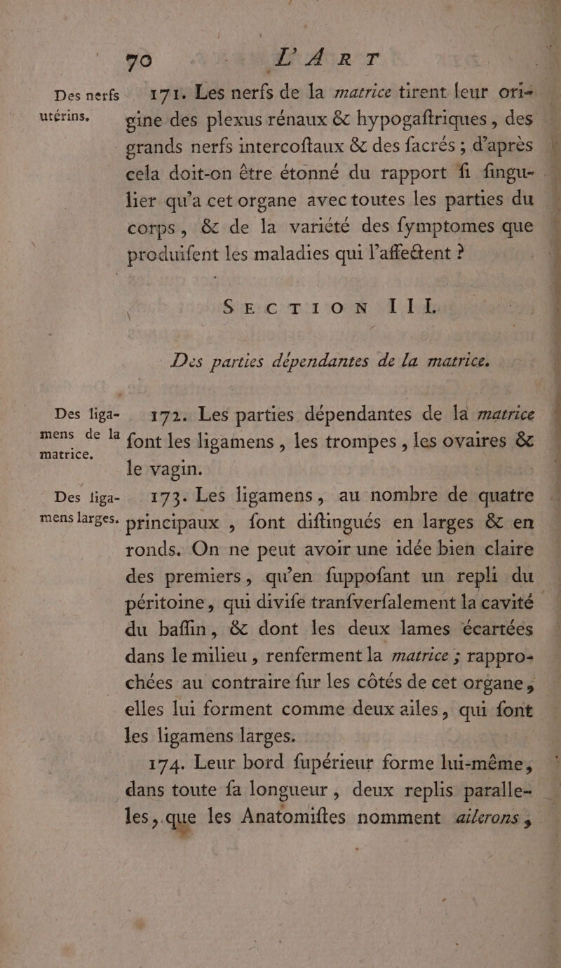 à AIME Aer Des nerfs 171. Les nerfs de la sarrice tirent leur ori- grands nerfs intercoftaux &amp; des facrés ; d’après lier qu'a cet organe avectoutes les parties du corps, &amp; de la variété des fymptomes que produifent les maladies qui l’affeétent ? SE: C:011 008 AE Des parties dépendantes de la matrice. Des liga- 172. Les parties dépendantes de a arrice mens de R Ont les ligamens , les trompes , les ovaires &amp;c matrice. L le vagin. © Des liga- 173. Les ligamens, au nombre de quatre mens larges. Hrincipaux , font diftingués en larges &amp; en ronds. On ne peut avoir une idée bien claire des premiers, qu’en fuppofant un repli du du baflin, &amp; dont les deux lames écartées dans le milieu , renferment la marrice ; rappro- chées au contraire fur les côtés de cet organe, les ligamens larges. 174. Leur bord fupérieur forme lui-même,