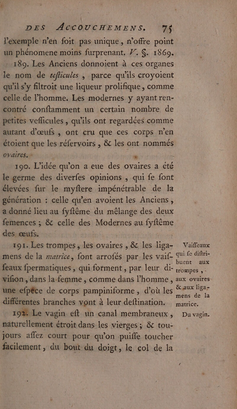 l'exemple n’en foit pas unique, n'offre point un phénomene moins furprenant, . $. 1869. 189. Les Anciens donnoient à ces organes le nom de w/hicules , parce qu'ils croyoient qu'il s’y filtroit une liqueur prolifique, comme celle de l’homme. Les modernes y ayant ren- contré confflamment un certain nombre de petites veflicules , qu'ils ont regardées comme autant d'œufs , ont cru que ces corps n’en étoient que les réfervoirs , &amp; les ont nommés ovaires. * * le germe des diverfes opinions , qui fe font élevées fur le myftere impénétrable de la génération : celle qu’en avoient les Anciens, a donné lieu au fyftème du mêlange des deux femences ; &amp; celle des Modernes au are des. œufs. 191. Les trompes, les ovaires , &amp; les liga- mens de la zarrice, {ont arrofés par les vaif- feaux entr qui forment , par leur di- vifon, dans la-femme , comme dans l’homme, unerefpêce de corps pérnpioifonme , d'où les différentes branches vont à leur deftination. 19% Le vagin eft un canal membraneux, naturellement étroit dans les vierges; &amp; tou- jours aflez court pour qu’on puifle toucher facilement , du bout du doigt, le col de la Vaiffeaux qui fe diftri- trompes , - aux ovaires &amp; aux liga- mens de la matrice. Du vagin.