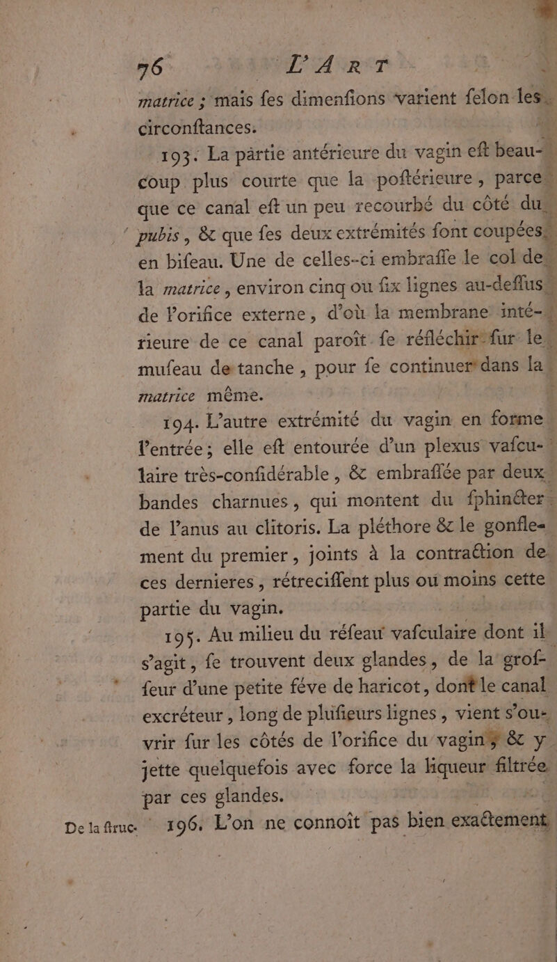 matrice : mais fes dimenfions ‘varient felon less circonftances. ré 193: La partie antérieure du vagin eft beau” coup plus courte que la poftérieure, parce que ce canal eft un peu recourbé du côté dus | pubis , &amp; que fes deux extrémités font coupées en bifeau. Une de celles-ci embrafle le col de. 3 la matrice, environ cinq ou fix lignes au- deflush de orifice externe, d’où la membrane inté- tieure de ce canal paroît fe réfléchir-fur. le. mufeau detanche , pour fe continuer*dans las muarCe même. ' 194. l’autre extrémité du vagin en forme l'entrée; elle eft entourée d’un plexus vaicu- laire très-confidérable , &amp; embraflée par deux bandes charnues, qui montent du fphinéer . de l’anus au clitoris. La pléthore &amp;z le gonfle-, ment du premier, joints à la contraétion de, ces dernieres, rétreciflent plus où moins cette partie du vagin. 195. Au milieu du réfeau vafculaire dont il s’agit, fe trouvent deux glandes, de la crof- : feur d’une petite féve de hasicots dont le canal excréteur , long de plufieurs lignes , vient sous, vrir fur les côtés de l'orifice du’ vaginÿ &amp; y. jette quelquefois avec force j- kqueur filtrée. par ces glandes. Delaftrue 196, L'on ne connoït pas bien aéats