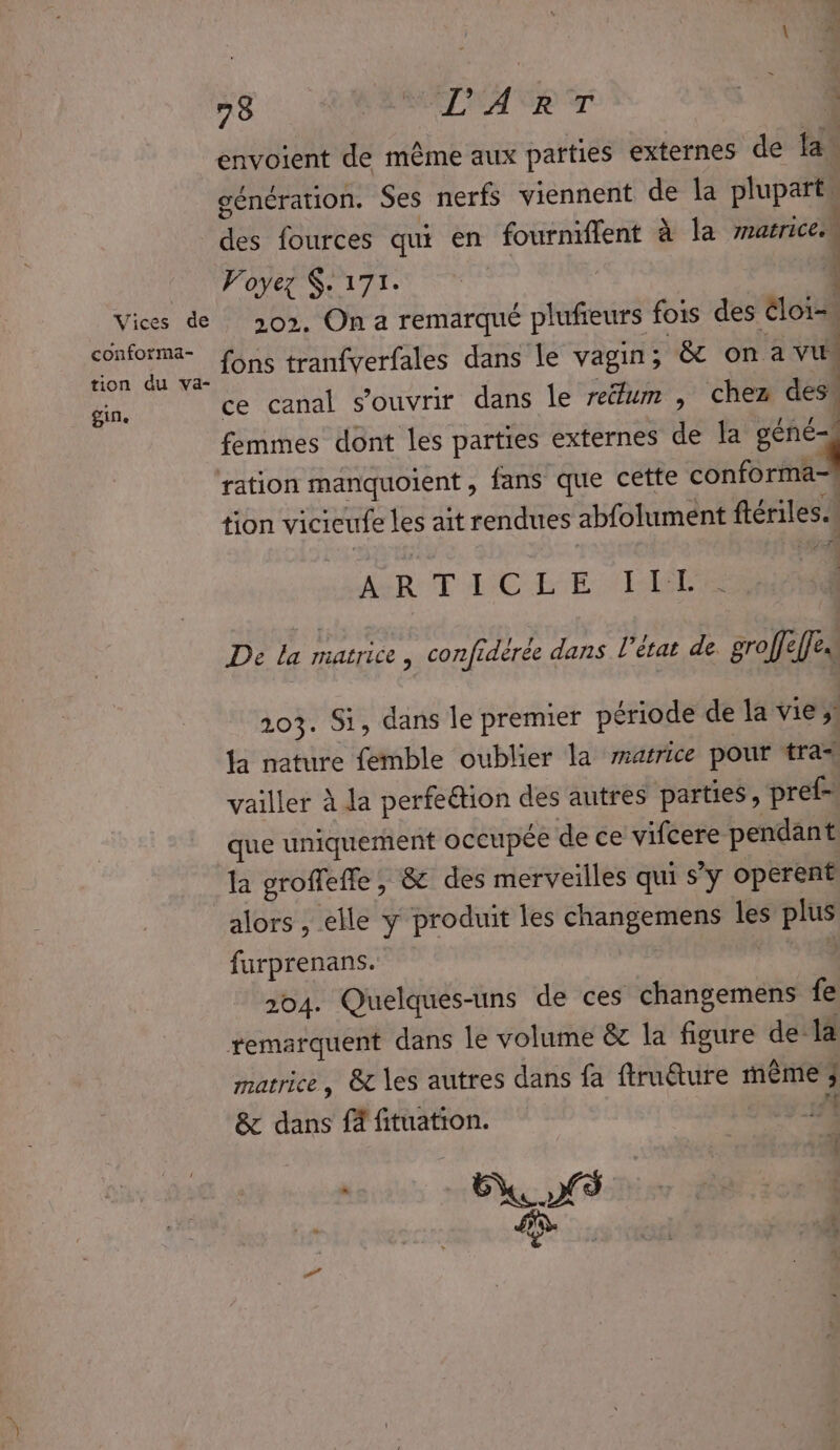 Vices de conforma- tion du va- gin. 78 VAE NA VE génération. Ses nerfs viennent de la plupart” de fources qui en fourniflent à la matrice. POSE ITTS É 202. On a remarqué plufieurs fois des Eloi fons tranfverfales dans le vagin; &amp; on a vu ce canal s'ouvrir dans le relum , chez des femmes dont les parties externes de Ja géné- ration manquoient, fans que cette conforma-i tion vicieufe les ait rendues abfolument ftériles.| | ARE MCE LG De la matrice , confidérée dans l’état de groffeffe. 203. Si, dans le premier période de la vie; Ja nature femble oublier la marrice pour tra* vailler À la perfe&amp;ion des autres parties, pref- que uniquement occupée de ce vifcere pendant la groffefle, &amp; des merveilles qui s’y operent alors , elle y produit les changemens les plus furprenans. 204. Quelques-uns de ces changemens fe matrice, &amp; les autres dans fa ftruéture même 3 &amp; dans f4 fituation. 45