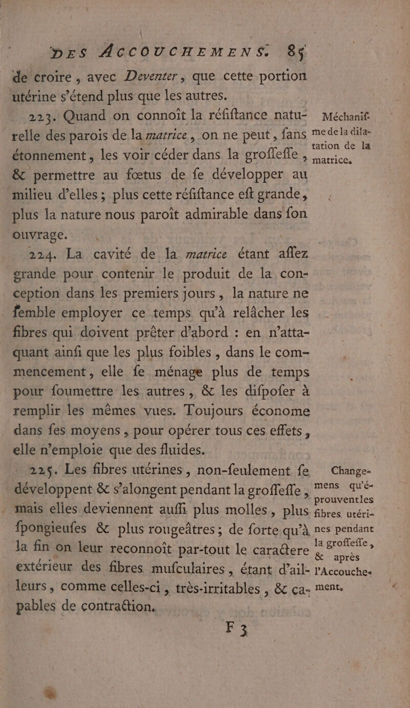 de croire , avec Deventer, que cette portion utérine s'étend plus que les autres. 223. Quand on connoït la réfiftance natu- telle des parois de la marrice, on ne peut , fans étonnement , les voir céder dans la grofleffe , &amp; permettre au fœtus de fe développer au milieu d'elles ; plus cette réfiftance eft grande, plus la nature nous paroït admirable dans fon ouvrage. 224. La cavité de la marrice étant aflez grande pour contenir le produit de la con- ception dans les premiers jours, la nature ne _ fémble employer ce temps qu'à relâcher les fibres qui doivent prêter d’abord : en n’atta- quant ainfi que les plus foibles , dans le com- mencement , elle fe ménage plus de temps pour foumettre les autres, &amp; les difpofer à remplir les mêmes vues. Toujours économe dans fes moyens , pour opérer tous ces effets, elle n’emploie que des fluides. 225. Les fibres utérines, non-feulement fe - développent &amp; s’alongent pendant la groffeffe, Méchanif: me de la dila- tation de læ matrices Change- mens qu’'é- prouventles fpongieufes &amp; plus rougeâtres ; de forte qu’à la fin on leur reconnoît par-tout le caratere extérieur des fibres mufculaires, étant d’ail- leurs, comme celles-ci, très-irritables | &amp; ça- pables de contra@tion. F ; nes pendant la groffeffe , &amp; après l’Accouches ment,