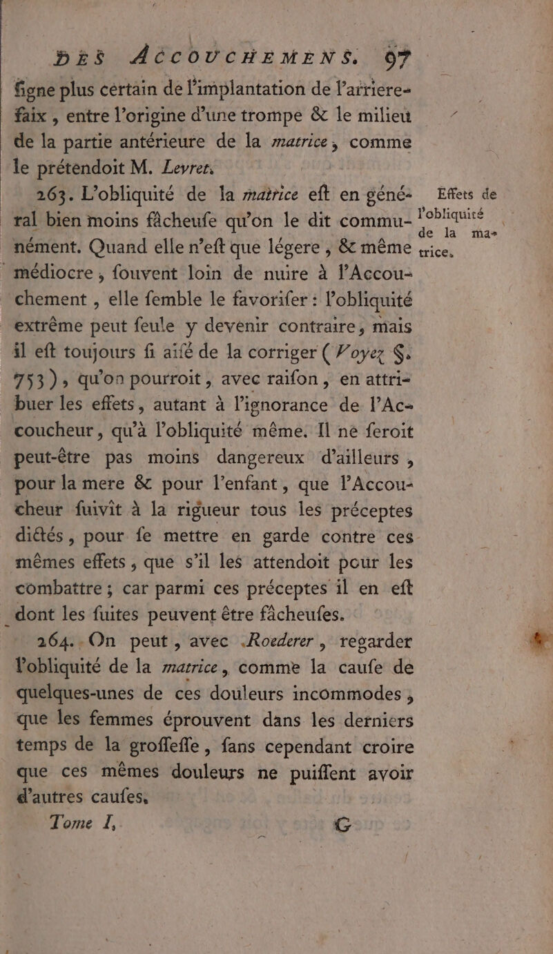 figne plus certain de l’implantation de l’arriere- faix , entre l’origine d’une trompe &amp; le milieu de la partie antérieure de la marrice, comme le préténdoit M. Leyrer, 263. L’obliquité de la matrice eft en géné: Effets de ral bien moins fâcheufe qu'on le dit commu- ne: nément. Quand elle n’eft que légere , &amp; même ice, _ médiocre, fouvent loin de nuire à l’Accou- _ chement , elle femble le favorifer : l’obliquité extrême peut feule y devenir contraire, mais il eft toujours fi aïfé de la corriger ( Voyez , 753); qu'on pourroit, avec raifon, en attri= buer les effets, autant à lignorance de l’Ac- coucheur, qu’à l’obliquité même. Il ne feroit peut-être pas moins dangereux d’ailleurs , pour la mere &amp; pour l'enfant, que l’Accou- cheur fuivit à la rigueur tous les préceptes diétés , pour fe mettre en garde contre ces mêmes effets , que s’il les attendoit pour les combattre ; car parmi ces préceptes il en eft dont les fuites peuvent être fâcheufes. 264..On peut, avec .Rocderer | regarder Vobliquité de la marrice, comme la caufe de quelques-unes de ces douleurs incommodes , que les femmes éprouvent dans les derniers temps de la groffefle, fans cependant croire que ces mêmes douleurs ne puiflent avoir d’autres caufes, Tome LI, re