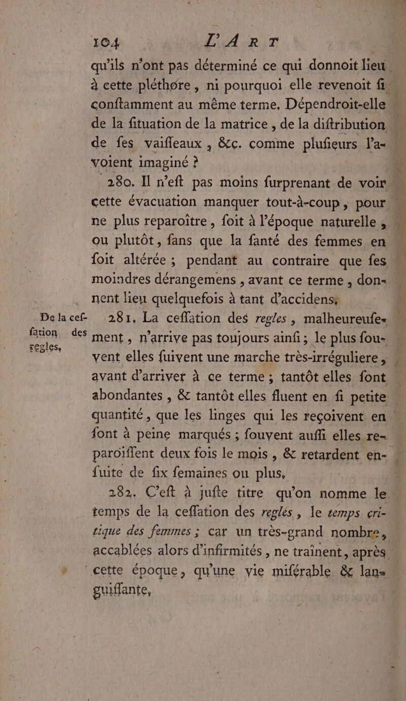 De ja cef- fation des replese SET L'ART qu’ils n'ont pas déterminé ce qui donnoit lieu, conftamment au même terme, Dépendroit-elle voient imaginé ? ou plutôt, fans que la fanté des femmes en foit altérée ; pendant au contraire que fes nent lieu quelquefois à tant d’accidenss 281, La ceflation des regles, malheureufez ment, n'arrive pas toujours ainfi; le plus fou- avant d'arriver à ce terme ; tantôt elles font font à peine marqués ; fouyent aufli elles re- fuite de fix femaines ou plus, tique des femmes ; car un très- -grand nombre, accablées alors d’infirmités , ne traînent, après guiffante,