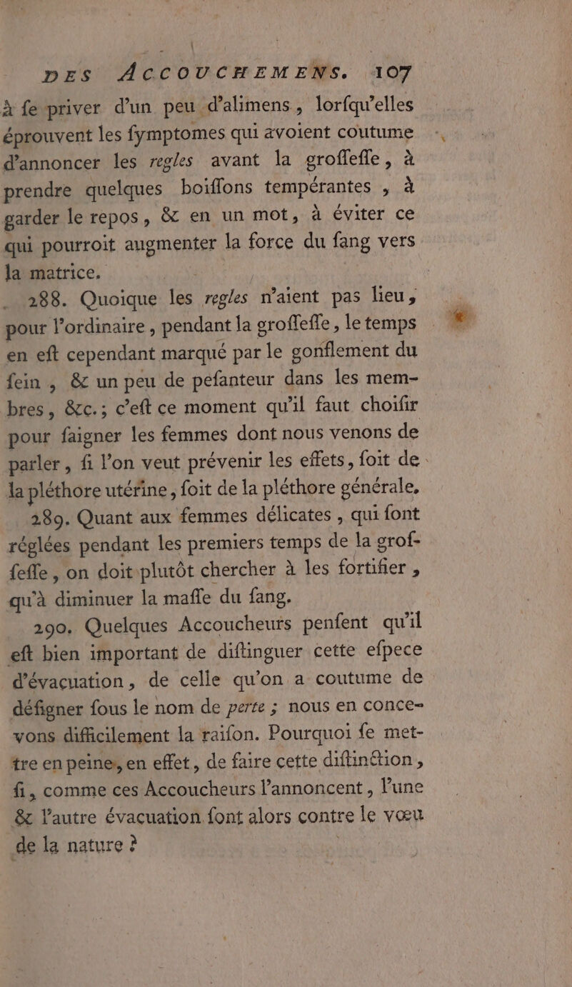 I PET | DES ACCOUCHEMENS. 107 à fe priver d’un peu d’almens, lorfqu’elles éprouvent les fymptomes qui avoient coutume d'annoncer les regles avant la groffefle, à prendre quelques boiïflons tempérantes , à garder le repos, &amp; en un mot, à éviter ce qui pourroit augmenter la force du fang vers la matrice, | | 288. Quoique les regles n'aient pas lieu, pour l'ordinaire , pendant la groffefle , le temps en eft cependant marqué par le gonflement du fein , &amp; un peu de pefanteur dans les mem- bres, &amp;c.; c’eft ce moment qu'il faut choïfir pour faigner les femmes dont nous venons de parler , fi l’on veut prévenir les effets, foit de. la pléthore utérine , foit de la pléthore générale, 389. Quant aux femmes délicates , qui font réglées pendant les premiers temps de la grof- {efle , on doitplutôt chercher à les fortifier , qu'à diminuer la mafle du fang. 290. Quelques Accoucheuts penfent qu’il eft bien important de diftinguer cette efpece d'évacuation, de celle qu’on a coutume de défigner fous le nom de perse ; nous en conce- vons difficilement la raifon. Pourquoi fe met- tre en peines, en effet, de faire cette difnétion, fi, comme ces Accoucheurs l’annoncent , l’une 8 l’autre évacuation. font alors contre le vœu de la nature ? |