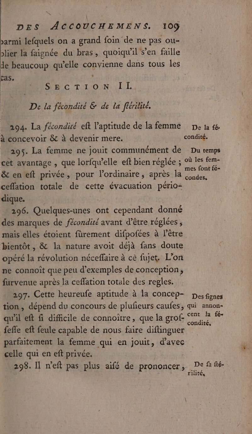 sarmi lefquels on a grand foin de ne pas ou- lier la faignée du bras, quoiqu'il s’en faille ‘ de beaucoup qu’elle convienne dans tous Îles Fas, n SC T'ON 1 I De la fécondité &amp; de la flérilice. - 94. La fécondité eft l'aptitude de la femme pe ta fe. à concevoir &amp; à devenir mere. condité. 295. La femme ne jouit communément de Du temps cet avantage , que lorfqw’elle eft bien réglée ; °ù ch (np &amp; en eft privée, pour l’ordinaire, après Prob ; ceffation totale de cette évacuation pério&lt; dique. 296. Quelques-unes ont cependant donné dés marques de fécondité avant d’être réglées, mais elles étoient fürement difpofées à l'être bientôt, &amp; la nature avoit déjà fans doute opéré la révolution néceffaire à cè fujet. L’on ne connoît que peu d'exemples de conception, furvenue après la ceffation totale des regles. 297. Cette heureufe aptitude à la concep- pes fignes tion, dépend du concours de plufieurs caufes, qui annon- qu'il eft fi dificile de connoïtre, que la grof- ae A fefle eft feule capable de nous faire diftinguer parfaitement la femme qui en jouit, d'avec celle qui en eft privée, 298. Il n'eft pas plus aifé de prononcer ; De, fa fté- rilité,