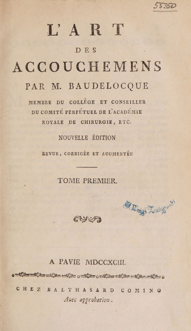 S335P LANT ACCOUCHEMENS PAR M BAUDELOCQUE MEMBRE DU COLLÈGE ET CONSEILLER DU COMITÉ PERPÉTUEL DE L'ACADÉMIE ROYALE DE CHIRURGIE, ETC. NOUVELLE ÉDITION REVUE, CORRIGÉE ET AUGMENTÉE CR nes | TOME PREMIER. A PAVIE MDCCXCOIL ES OR 0 2e me men mer © CHE Z WA L TH A SAR D COMINQ Avec approbation .