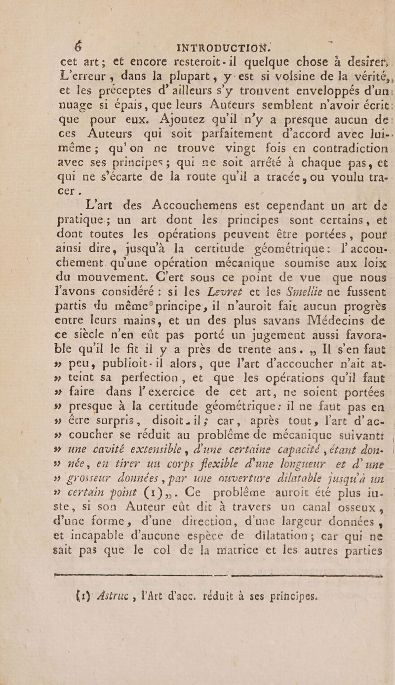 | cet art; et encore resteroit-il quelque chose à desiréf,. L'erreur , dans la plupart, y'est si voisine de la vérité,, et les préceptes d’ailleurs s’y trouvent enveloppés d’un: nuage si épais, que leurs Auteurs semblent n'avoir écrit: que pour eux. Ajoutez qu'il n'y a presque aucun de: même; qu'on ne trouve vingt fois en contradiction avec ses principes; qui ne soit arrêté à chaque pas, et qui ne s’écarte de la route qu'il a tracée, ou voulu tra- cer: L'art des Accouchemens est cependant un art de pratique; un art dont les principes sont certains, et dont toutes les opérations peuvent être portées, pour ainsi dire, jusqu'à la certitude géométrique: l'accou- chement qu'une opération mécanique soumise aux loix du mouvement. C'ert sous ce point de vue que nous l'avons considéré : si les Levret et les Srmellie ne fussent partis du même°principe, il n’auroit fait aucun progrès entre leurs mains, et un des plus savans Médecins de ce siècle n'en eût pas porté un jugement aussi favora- ble quil le fit il y a près de trente ans. ,, Il s’en faut # peu, publioit-il alors, que l’art d'accoucher n'ait at- » teint sa perfection, et que les opérations qu'il faut # faire dans lexercice de cet art, ne soient portées # presque à la certitude géométrique : il ne faut pas en # être surpris, disoit.il; car, après tout, l’art d’ac- # coucher se réduit au Broblme de mécanique suivant: s une cavité eXtensible, d'une certaine capacité , étant don- s&gt; née, en tirer uu corps flexible d'une longueur et d’une 5 STOSSEUT données , par une ouverture dilatable jusqu'a un # certain point (1). Ce problème auroit été plus iu- ste, si son Auteur eût dit à travers un canal OSSEUX y dise forme, d’une direction, d'une largeur données, et incapable d'aucune espèce de dilatation; car qui ne sait pas que le col de la matrice et les autres parties ee (1) Astruc , l'Art d'acc. réduit à ses principes.