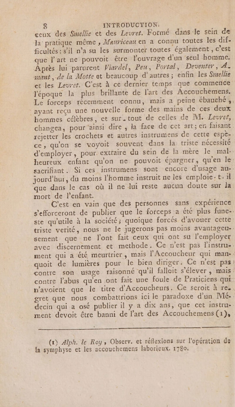 ecux des Smellie et des Levret. Formé dans:le sein de la pratique même , Mauriceau en a connu toutes les dif. ficultés : s'il n’a su les surmonter toutes également , c’est Après lui parurent Viardel, Peu, Portal, Deventer, A. zuamt , de la Motte et beaucoup d'autres ; enfin les Sellie l'époque la plus brillante de l'art des Accouchemens. Le forceps récemment connu, mais a peine ébauché , ayant reçu une nouvelle forme des mains de ces deux hommes célèbres, et sur.tout de celles de M. Levrer, rejetter les crochets et autres instrumens de cette espè- que dans le cas où 1l ne lui reste aucun doute sur la mort de l'enfant. C'est en vain que des personnes sans expérience sement que ne lont fait ceux qui ont su l’employer quoit de lumières pour le bien diriger. Ce n'est pas contre l'abus qu’en ont fait une foule de Praticiens qui gret que nous combattrions ici le paradoxe d'un Mé- ment devoit être banni de l’art des Accouchemens (1}, (1) Alph. le Roy, Observ. et réflexions sur l'opération de {a symphyse et les accouchemens laborieux. 1780.