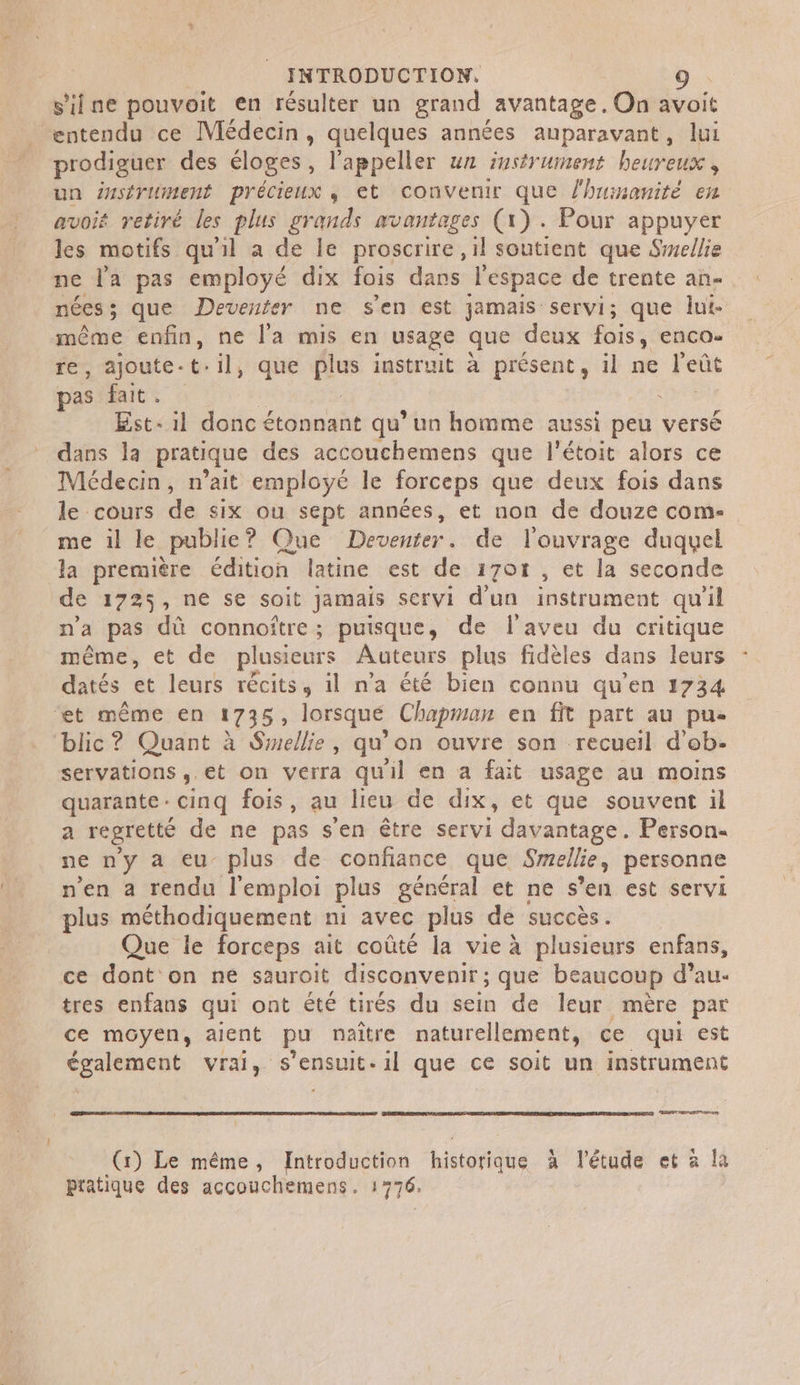 silne pouvoit en résulter un grand avantage. On avoit _ entendu ce Médecin, quelques années auparavant, lui prodiguer des éloges , l'appeller un instrument heureuse, un ésstrument précieux , et convenir que l'huinanité en avoit retiré les plus grands avantages (x). Pour appuyer les motifs qu'il a de le proscrire, il soutient que Swellie ne l'a pas employé dix fois dans l'espace de trente an- nécs ; que Deventer ne s’en est jamais servi; que lui- même enfin, ne l'a mis en usage que deux fois, enco- re, ajoute. c- il, que Flu instruit à présent, 1l ne Fo pas fait. Est il donc étonnant qu’un homme aussi peu versé dans la pratique des accouchemens que l’étoit alors ce Médecin, n'ait employé le forceps que deux fois dans le cours de six ou sept années, et non de douze com- me il le publie? Que Deventer. de l'ouvrage duquel la première édition latine est de 1701 , et la seconde de 1725, ne se soit jamais servi d'un instrument qu'il n’a pas dû connoître; puisque, de l’aveu du critique même, et de plusieurs Auteurs plus fidèles dans leurs datés et leurs récits, il n’a été bien connu qu’en 1734 et même en 1735, lorsque Chapman en fit part au pue blic ? Quant à Smellie, qu'on ouvre son recueil d'ob- servations ,.et on verra quil en a fait usage au moins quarante. cinq fois, au lieu de dix, et que souvent il a regretté de ne pas sen être servi davantage. Person- ne ny a eu plus de confiance que Smellie, personne n'en a rendu l'emploi plus général et ne s’en est servi plus méthodiquement ni avec plus dé succès. Que le forceps ait coûté la vie à plusieurs enfans, ce dont on ne sauroit disconvenir; que beaucoup d'au. tres enfans qui ont été tirés du sein de leur mère par ce mGyen, aient pu naître naturellement, ce qui est également vrai, s'ensuit. il que ce soit un instrument RE ne (1) Le même, Introduction historidie à l'étude et à la pratique des accouchemens. 1776