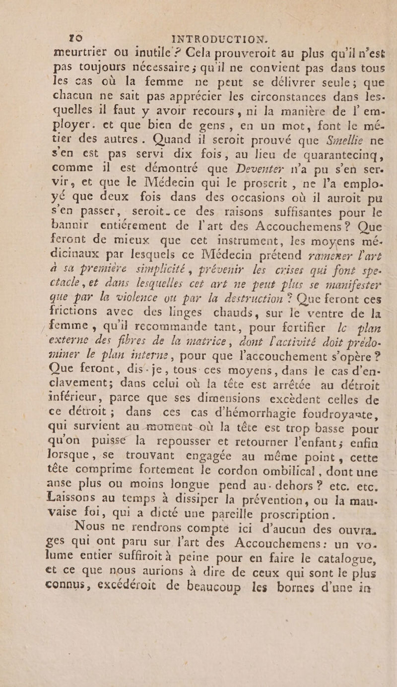 meurtrier ou inutile 7 Cela prouveroit au plus qu'il n’est pas toujours nécessaire ; qu'il ne convient pas dans tous les cas où la femme ne peut se délivrer seule; que chacun ne sait pas apprécier les circonstances dans les- quelles 1l faut y avoir recours, ni la manière de l em- ployer. et que bien de gens, en un mot, font le mé. tier des autres. Quand il seroit prouvé que Swellie ne s'en est pas servi dix fois, au lieu de quarantecinq, comme :l est démontré que Deventer n’a pu s’en ser. vir, et que le Médecin qui le proscrit , ne l’a emplo- yé que deux fois dans des occasions où il auroit pu sen passer, seroit.ce des raisons suffisantes pour le bannir entiérement de l'art des Accouchemens ? Que feront de mieux que cet instrument, les moyens méÉ- dicinaux par lesquels ce Médecin prétend ramerer l'art a sa première simplicité, prévenir les crises qui font spe. céacle,et dans lesquelles cet art ne peut plus se manifester que par le violence ou par la destruction ? Que feront ces frictions avec des linges chauds, sur le ventre de la Femme , qu'il recommande tant, pour fortifier L plan externe des fibres de la matrice, dont l'activité doit prédo- ainer le plun interne, pour que l'accouchement s'opère ? Que feront, dis-je, tous ces moyens, dans le cas d’en- clavement; dans celui où la tête est arrêtée au détroit inférieur, parce que ses dimensions excèdent celles de ce détroit; dans ces cas d’hémorrhagie foudroyante, qui survient au moment où la tête est trop basse pour quon puissé la repousser et retourner l'enfant; enfin lorsque, se trouvant engagée au même point, cette tête comprime fortement le cordon ombilical, dont une anse plus où moins longue pend au. dehors ? etc. etc. Laissons au temps à dissiper la prévention, ou la mau- vaise foi, qui à dicté une pareille proscription. Nous ne rendrons compté ici d’aucun des ouvra. ges qui ont paru sur l'art des Accouchemens: un vo. lume entier suffiroit à peine pour en faire le catalogue, et ce que nous aurions à dire de ceux qui sont le plus connus, excédéroit de beaucoup les bornes d’une in