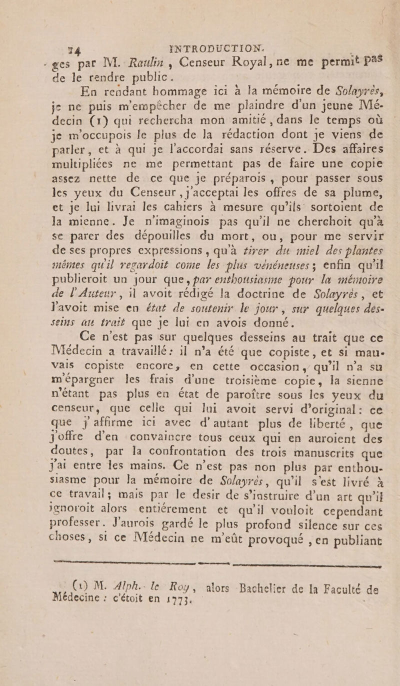 :ges par M. Raulin, Censeur Royal, ne me permit Pa$ de le rendre public. En rendant hommage ici à la mémoire de Solayres, j: ne puis m'empêcher de me plaindre d'un jeune M. decin (1) qui rechercha mon amitié, dans le temps où je m'occupois le plus de la rédaction dont je viens de parler, et à qui Je l'accordai sans réserve. Des affaires multipliées ne me permettant pas de faire une copie assez nette de ce que je préparois, pour passer sous les yeux du Censeur ,} acceptai les offres de sa plume, et je lui livrai les cahiers à mesure qu'ils sortoient de la mienne. Je n'imaginois pas qu'il ne cherchoit qu’à se parer des dépouilles du mort, ou, pour me servir de ses propres expressions , qu'à firer du miel des plantes snêmes qu'il vegardoit come les plus vénéneuses; enfin qu'il publieroit un jour que, par enthousiasme pour la mémoire de l'Auteur , il avoit rédigé la doctrine de Solayrés, et Favoit mise en éfat de soutenir le jour , sur quelques des- seins ax trait que je lui en avois donné. Ce n'est pas sur quelques desseins au trait que ce Médecin a travaillé: il n’a été que copiste, et si mau- vais copiste encore, en cette occasion, qu’il n’a su mépargner les frais d’une troisième copie, la sienne n'étant pas plus en état de paroître sous les yeux du censeur, que celle qui lui avoit servi d’original: ce que j affirme ici avec d'autant plus de liberté, que Joffre d'en convaincre tous ceux qui en auroient des doutes, par la confrontation des trois manuscrits que j'ai entre les mains. Ce n’est pas non plus par enthou- siasme pour la mémoire de Solayrés, qu’il s’est livré à ce travail; mais par le desir de s’iastruire d'un art qu’il ignoroit alors entiérement et qu’il vouloit cependant professer. J'aurois gardé le plus profond silence sur ces choses, si ce Médecin ne m’eût provoqué , en publiant ns nt ann nentre ee , (1) M. Aiph.. le Roy, alors Bachelier de la Faculté de Médecine : c’étoit en 1773.