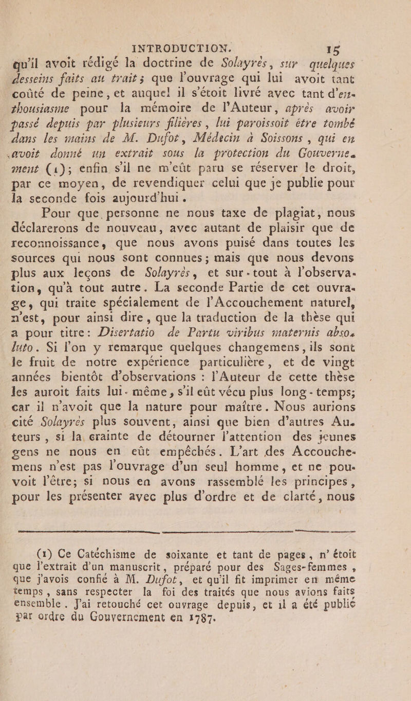 qu'il avoit rédigé la doctrine de Solayres, sur quelques desseins faits au trait ; + l'ouvrage qui lui avoit tant coûté de peine, et auquel il s'étoit livré avec tant d’ess- _ #housiasme pour la mémoire de l'Auteur, aprés avoir passé depuis par plusieurs fiieres, lui paroissoit étre tombé dans les mains de M. Dufot, Médecin à Soissons , qui en avoit donné un extrait sous la protection du Gouverue. ment (1); enfin s'il ne meüût paru se réserver le droit, par ce moyen, de revendiquer celui que je publie pour la seconde fois aujourd'hui. Pour que personne ne nous taxe de plagiat, nous déclarerons de nouveau, avec autant de plaisir que de reconnoissance, que nous avons puisé dans toutes les sources qui nous sont connues; mais que nous devons plus aux leçons de Solayrés, et sur-tout à l'observa. tion, qu'à tout autre. La seconde Partie de cet ouvra- 8€» qui traite spécialement de l'Accouchement naturel, nest, pour ainsi dire, que la traduction de la thèse qui a pour titre: Disertatio de Partu viribus maternis abs04 luto. Si l'on y remarque quelques changemens, ils sont le fruit de notre expérience particulière, et de vingt années bientôt d'observations : l'Auteur de cette thèse les auroit faits lui. même, s’il eût vécu plus long - temps; car il n'avoit que la nature pour maître. Nous aurions cité Solayrés plus souvent, ainsi que bien d'autres Au. teurs , si la crainte de détourner l'attention des unes gens ne nous en eût empêchés. L'art des Accouche- mens n'est pas l'ouvrage d’un seul homme, et ne pou- voit l'être; si nous en avons rassemblé les principes , pour les présenter avec plus d'ordre et de clarté, nous ann emma (x) Ce Catéchisme de soixante et tant de pages, n° étoit que lextrait d’an manuscrit , préparé pour des Sages- femmes 4 que j'avois confie à M. Dufoë, et qu'il fit imprimer en même temps , sans respecter la foi des traités que nous avions faits ensemble. J'ai retouché cet ouvrage depuis, et il a été public par ordre du Gouvernement en 1787.