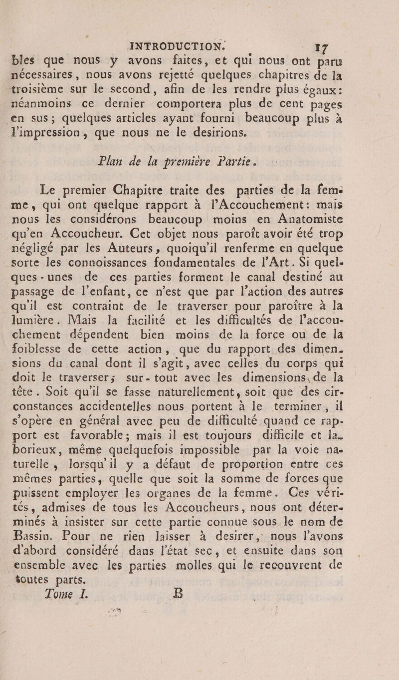 bles que nous y avons faites, et qui nous ont paru nécessaires, nous avons rejetté quelques chapitres de la troisième sur le second, afin de les rendre plus égaux: néanmoins ce dernier comportera plus de cent pages en sus; quelques articles ayant fourni beaucoup plus à l'impression, que nous ne le desirions. Plan de la première Partie. Le premier Chapitre traite des parties de la fem me, qui ont quelque rapport à l’Accouchement: mais nous les considérons beaucoup moins en Anatomiste qu’en Accoucheur. Cet objet nous paroît avoir été trop négligé par les Auteurs, quoiqu'il renferme en quelque sorte les connoissances fondamentales de l'Art. Si quel- ques-unes de ces parties forment le canal destiné au passage de l'enfant, ce n’est que par l’action des autres qu'il est contraint de le traverser pour paroître à la lumière. [Mais la facilité et les difficultés de l’accou- chement dépendent bien moins de la force ou de la foiblesse de cette action, que du rapport des dimen. sions du canal dont il s’agit, avec celles du corps qui doit le traverser; sur- tout avec les dimensions, de la tête. Soit qu'il se fasse naturellement, soit que des cir- constances accidentelles nous portent à le terminer, …l s'opère en général avec peu de difficulté quand ce rap- port est favorable; mais il est toujours difficile et la. borieux, même quelquefois impossible par la voie na. turelle, lorsqu'il y a défaut de proportion entre ces mêmes parties, quelle que soit la somme de forces que puissent employer les organes de la femme. Ces véri- tés, admises de tous les Accoucheurs, nous ont déter- minés à insister sur cette partie connue sous le nom de Bassin. Pour ne rien laisser à desirer, nous l'avons d'abord considéré dans l'état sec, et ensuite dans son ensemble avec les parties molles qui le recouvrent de foutes parts. Tone À B