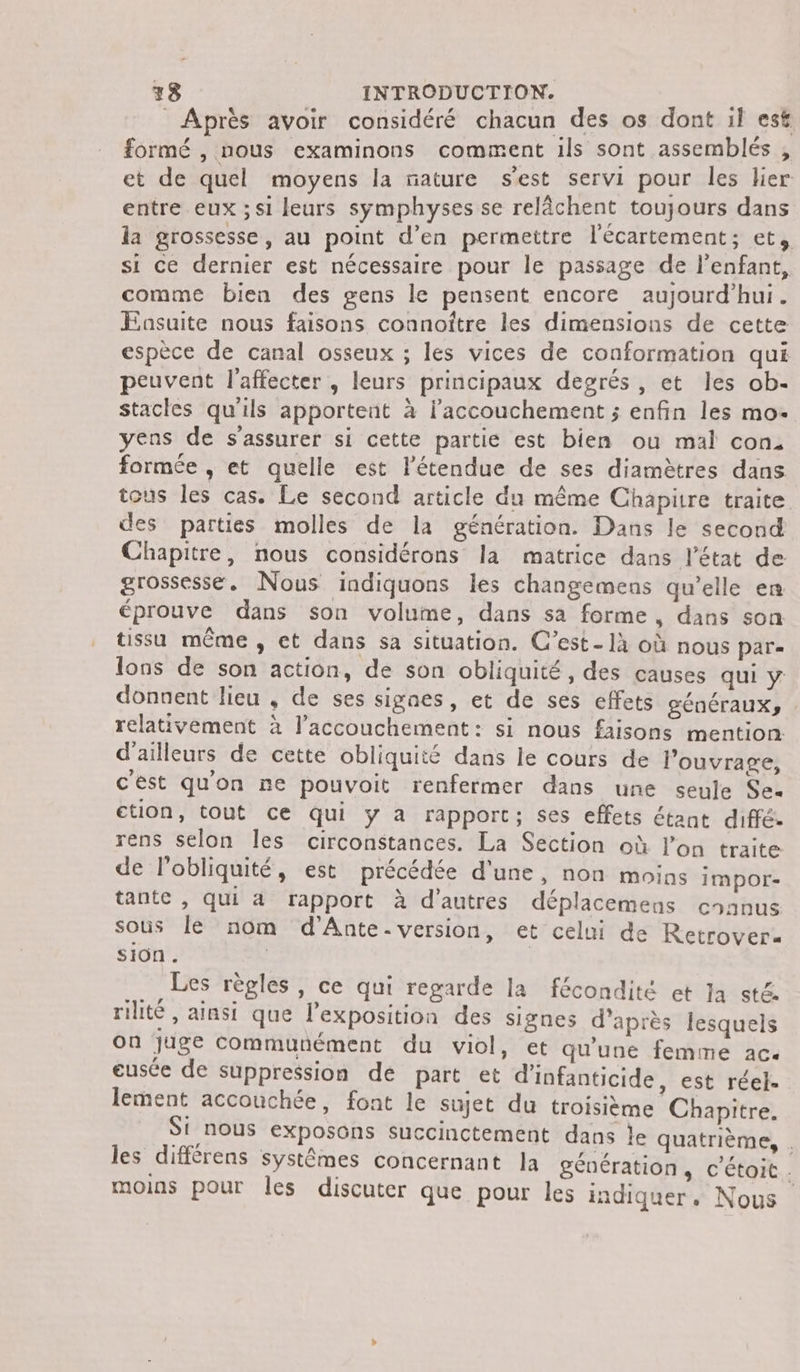 Après avoir considéré chacun des os dont il est formé , nous examinons comment ils sont assemblés , et de quel moyens la mature s’est servi pour les lier entre eux ; si leurs sÿmphyses se relâchent toujours dans la grossesse, au point d’en permettre l'écartement; et, si ce dernier est nécessaire pour le passage de l'enfant, comme bien des gens le pensent encore aujourd’hui. FEasuite nous faisons connoître les dimensions de cette espèce de canal osseux ; les vices de conformation qui peuvent l'affecter , leurs principaux degrés, et les ob- stacles qu'ils apportent à l’accouchement ; enfin les mo- yens de s'assurer si cette partie est bien ou mal con, formée , et quelle est l'étendue de ses diamètres dans tous les cas. Le second article du même Chapitre traite des parties molles de la génération. Dans le second Chapitre, nous considérons la matrice dans l’état de grossesse. Nous indiquons les changemens qu’elle en éprouve dans son volume, dans sa forme, dans son tissu même , et dans sa situation. C’est- là où nous par- lons de son action, de son obliquité, des causes qui y donnent lieu , de ses signes, et de ses effets génÉéraUXy relativement à l'accouchement: si nous faisons mention: d'ailleurs de cette obliquité dans le cours de l'ouvrage, c'est quon ne pouvoit renfermer dans une seule Sex tion, tout ce qui y a rapport; ses effets étant diffé. rens selon les circonstances. La Section où l’on traite de l’obliquité, est précédée d'une, non moins impor- tante , Qui à rapport à d’autres déplacemens enanus sous le nom d’Ante. version, et celui de Retrover. Sion. | Les règles, ce qui regarde la fécondité et la sté. rilité , ainsi que l'exposition des signes d’après lesquels on juge communément du viol, et qu'une femme ac. eusée de suppression de part et d'infanticide, est réel. lement accouchée, font le sujet du troisième Chapitre. Si nous exposons succinctement dans Île quatrième, . les différens systèmes concernant la génération, c'étoit . moins pour Îles discuter que pour les indiquer. Nous