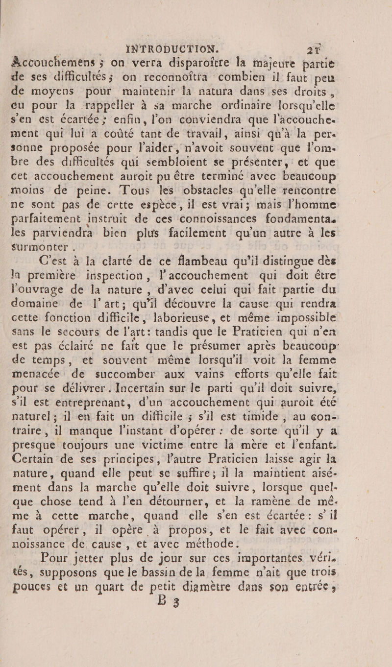 Accouchemens ; j On verra disparoître la majeure partie de ses difficultés; on reconnoftfa combien il faut peu de moyens pour maintenir la natura dans ses droits , cu pour la. rappeler à sa marche ordinaire lorsqu'elle s'en est écartée ; enfin, l'on conviendra que l'äccouche. ment qui lui a coûté tant de travail, ainsi qu'à la per sonne proposée pour l'aider, n'avoit souvent que l’om- Bre des difficultés qui sembloient se présenter, et que cet accouchement auroit pu être terminé avec beaucoup Moins de peine. Tous les obstacles qu'elle rencontre ne sont pas de cette espèce, il est vrai; mais l'homme parfaitement instruit de ces connoissances fondamenta. les parviendra bien plus facilement qu'un autre à les Surmonter . C'est à la clarté de ce flambeau qu'il distingue dès la première inspection, l'accouchement qui doit être l'ouvrage de la nature , d'avec celui qui fait partie du domaine de l’art; qu'il découvre la cause qui rendra cette fonction difficile, laborieuse, et même impossible sans le secours de l'art: tandis que le Praticien qui n'en est pas éclairé ne fait que le présumer après beaucoup: de temps, et souvent même lorsqu'il voit la femme menacée de succomber aux vains efforts qu'elle fait pour se délivrer. Incertain sur le parti qu'il doit suivre, s'il est entreprenant, d'un accouchement qui auroit été naturel; 11 en fait un difficile ; s’il est timide , au con- traire , il manque l'instant d'opérer: de sorte qu'il y 4 presque toujours une victime entre la mère et l'enfant. Certain de ses principes, l’autre Praticien laisse agir la nature, quand elle peut se suffire; il la maintient aisé. ment dans la marche qu’elle doit suivre, lorsque quel- que chose tend à l'en détourner, et la ramène de mé. me à cette marche, quand elle s’en est écartée: s’il faut opérer, il opère à propos, et le fait avec con noissance de cause, et avec méthode: Pour jetter plus de jour sur ces importantes Véris tés, supposons que le bassin de la femme n'ait que trois pouces et un quart de petit diamètre dans son entrée» B 3