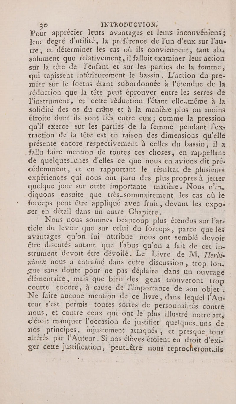 36 INTRODUCTION. &gt; SA Pour apprécier leurs avantages et leurs inconvéniens; leur degré d'utilité, la préférence de l’un d’eux sur l’au. tre, et déterminer les cas où ils conviennent, tant ab, solument que relativement, il falloit examiner leur action sur la tête de l'enfant et sur les parties de la femme, qui tapissent intérieurement le bassin. L'action du pre- miér sur le foetus étant subordonnée à l’étendue de la réduction que la tête peut éprouver entre les serres de instrument, et cette réduction l’étant elle.mmême à la solidité des os du crâne et à la manière plus ou moins étroite dont ils sont liés entre eux; comme la pression qu'il exerce sur les parties de la femme pendant l’ex- traction de la tête est en raison des dimensions qu’elle présente encore respectivement à celles du bassin, il a fallu faire mention de toutes ces choses, en rappellant de quelques_.unes d'elles ce que nous en avions dit pré- cédemment, et en rapportant le résultat de plusieurs expériences qui nous ont paru des plus propres à jetter quelque jour sur cette importante matière. Nous n’in. diquons ensuite que très_sommairement les cas où le Forceps peut être appliqué avec fruit, devant les expo- ser en détail dans un autre Chapitre. Nous nous sommes beaucoup plus étendus sur l’ar- ticle du levier que sur celui du forceps, parce que les avantages qu'on lui attribue nous ont semblé devoir être discutés autant que l'abus qu’on a fait de cet in- strument devoit être dévoilé. Le Livre de M. Herbi niaux nous a entraîné dans cette discussion, trop lon. gue sans doute pour ne pas déplaire dans un ouvrage élémentaire, mais que bien des gens trouveront trop courte encore, à cause de l'importance de son objet . Ne faire aucune mention de ce livre, dans lequel l’Au: teur s'est permis toutes sortes de personnalités contre nous, €t Contre ceux qui ont le plus illustré notre arts c'étoit manquer l'occasion de justifier quelques_uns de nos principes, injustement attaqués, et presque tous altérés par l’Auteur. Si nos élèves étoient en droit d’exi. ger cette justification, peut.être nous reprocheront..ils Le .