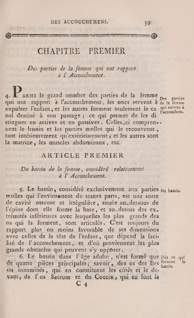 DETTE FR CHAPITRE CRAN an parties de la femme - qui ont rapport at Accouchement. 4: À Erbt le grand nombre des parties de la femme or qui ont rapport à l'accouchement, les unes servent à de la femme expulser l'enfant, et les autres forment seulement le ca féccouchem. pal destiné à son passage ; ce qui permet de les di. stinguer en actives et en passives. Celles_ci de nent le bassin et les parties molles qui le recouvrent, tant intérieurement qu “extérieurement ; et les autres sont la matrice , les ras AÉMANARE etc. ARTICLE PRE MIER Du Labs de le rate PE relativement a l é r ÿ: 5. Le bassin, dose ad vie ax parties Du Dash: molles qui l'envirosnent de: toutes parts, est une sorte de cavité osseuse et irrégulière, située au-dessous de lépine dont elle forme la base, et au-dessus des ex. trémités inférieures avec lesquelles les plus grands des os qui la forment, sont articulés. C’est toujours du rapport plus ou moins favorable. de ses dimensions . avec celles de la tête de l'enfant, que dépend la faci- lité de l'accouchement, et d'où proviennent les pes ri obstacles qui: peuvent s'y oppeser. 6. Le bassin dans l'âge adulte , n’est formé que Dès os qui dE quatre pièces principales ; savoir, des os des Îles ne u où innominés, qui en constituent les côtés et le de- vant; de los Sacrum et du Coccix, qui en font la CG 4