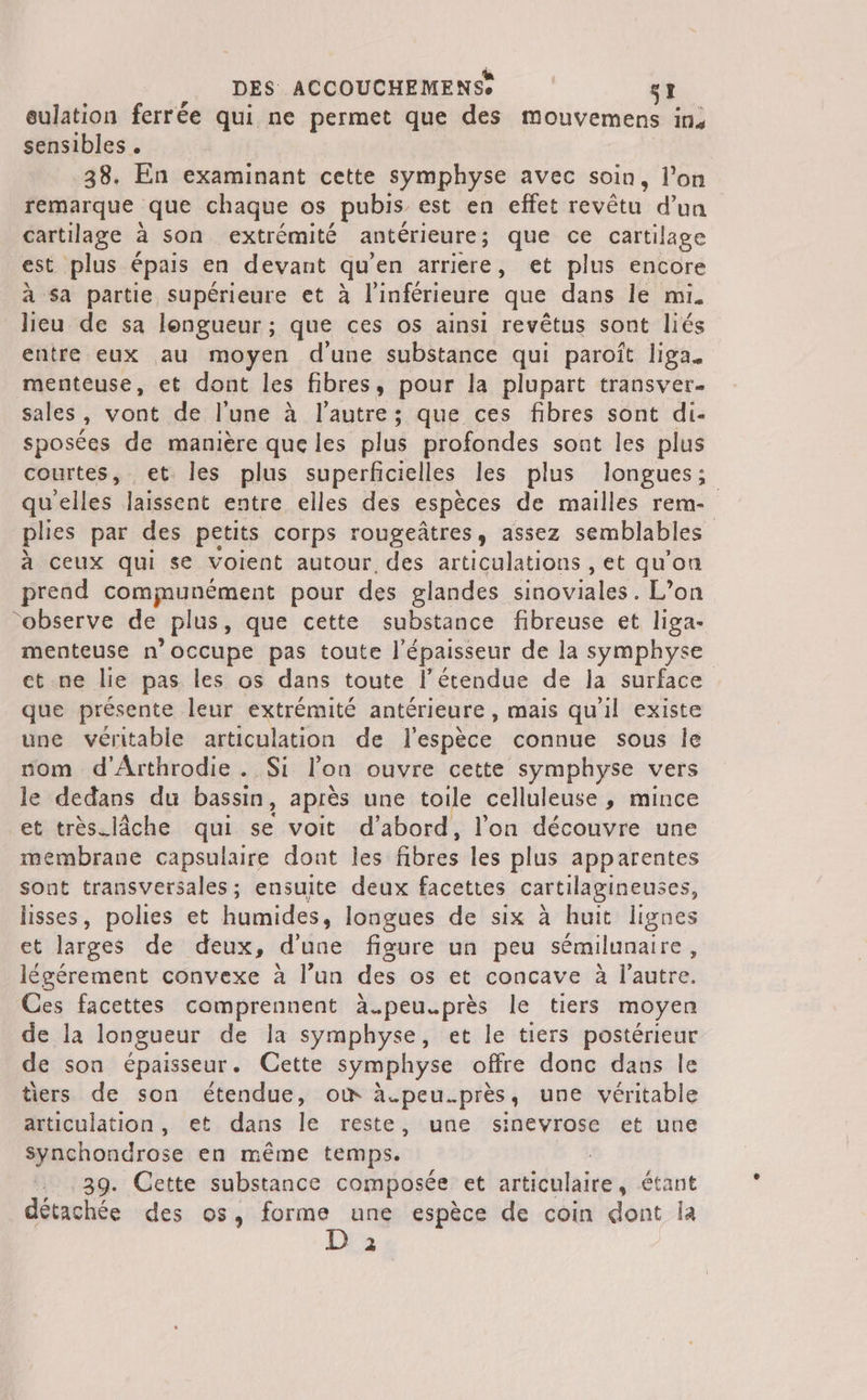 eulation ferrée qui ne permet que des mouvemens in, sensibles . 38. En examinant cette symphyse avec soin, l’on remarque que chaque os _pubis est en effet revêtu d'un cartilage à son extrémité antérieure ; que ce cartilage est plus épais en devant qu’ en arriere, et plus encore à sa partie supérieure et à l'inférieure ‘que dans le mi. lieu de sa longueur; que ces os ainsi revêtus sont liés entre eux au moyen dune substance qui paroît liga. menteuse, et dont les fibres, pour la plupart transver. sales, vont de l'une à l’autre; que ces fibres sont di- sposées de manière que les plus profondes sont les plus courtes, et Îles plus superficielles les plus longues; qu’elles laissent entre elles des espèces de mailles rem- plies par des petits corps rougeâtres, assez semblables à ceux qui se voient autour, des articulations , et qu'on prend communément pour des glandes sinoviales. L'on “observe de plus, que cette substance fibreuse et liga- menteuse n'occupe pas toute l'épaisseur de la symphyse ct.ne lie pas les os dans toute l'étendue de la surface que présente leur extrémité antérieure , mais qu'il existe une véritable articulation de l'espèce connue sous Île nom d'Arthrodie . Si l'on ouvre cette symphyse vers le dedans du bassin , après une toile celluleuse , mince et très.lâche qui se voit d’abord, l’on découvre une membrane capsulaire dont les fibres les plus apparentes sont transversales; ensuite deux facettes cartilaginenses, lisses, polies et humides, longues de six à huit lignes et larges de deux, d’une figure un peu sémilunaire, légérement convexe à l’un des os et concave à l’autre. Ces facettes comprennent à.peu.près le tiers moyen de la longueur de la symphyse, et le tiers postérieur de son épaisseur. Cette symphyse offre donc dans le tiers de son étendue, où à.peu.près, une véritable articulation, et dans le reste, une sinevrose et une Synchondrose en même temps. … 39. Cette substance composée et articulaire , étant détachée des os, forme une espèce de coin dont ia | 2