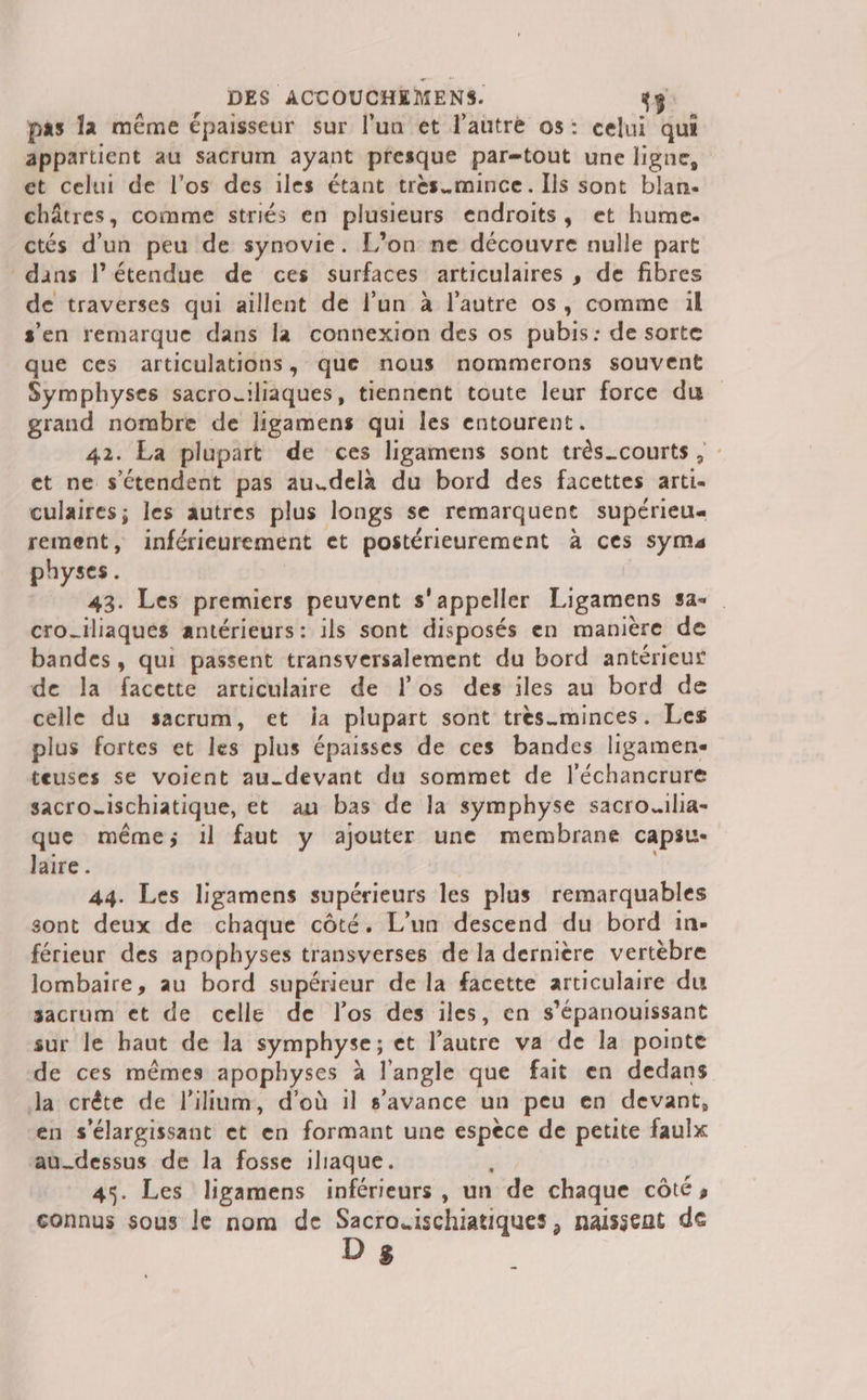 __ DES ACCOUCHÈMENS. 45 pas la même épaisseur sur l’un et l'autre os: celui qui appartient au sacrum ayant presque par=tout une ligne, et celui de l'os des iles étant très.mince. Ils sont blan. châtres, comme striés en plusieurs endroits, et hume. ctés d’un peu de synovie. L’on ne découvre nulle part dans l'étendue de ces surfaces articulaires , de fibres de traverses qui aillent de l’un à l’autre os, comme 1l s'en remarque dans la connexion des os pubis: de sorte que ces articulations, que nous nommerons souvent Symphyses sacro.iliaques, tiennent toute leur force du grand nombre de ligamens qui les entourent. 42. La plupart de ces ligamens sont très_courts , et ne s'étendent pas au.dela du bord des facettes arti. culaires; les autres plus longs se remarquent supérieu« rement, inférieurement et postérieurement à ces SymMa physes. | 43. Les premiers peuvent s'appeller Ligamens sa cro_iliaqués antérieurs: ils sont disposés en manière de bandes, qui passent transversalement du bord antérieur de la facette articulaire de los des iles au bord de celle du sacrum, et ia plupart sont très.minces. Les plus fortes et les plus épaisses de ces bandes ligamen- teuses se voient au.devant du sommet de l'échancrure sacro_ischiatique, et au bas de la symphyse sacro.ilia- que même; il faut y ajouter une membrane capsu- laire. | 44. Les ligamens supérieurs les plus remarquables sont deux de chaque côté. L'un descend du bord 1in- férieur des apophyses transverses de la dernière vertèbre lombaire, au bord supérieur de la facette articulaire du sacrum et de celle de los des iles, en s’épanouissant sur le haut de la symphyse; et l’autre va de la pointe de ces mêmes apophyses à l'angle que fait en dedans Ja crête de lilium, d’où il s’avance un peu en devant, en s'élargissant et en formant une espece de petite faulx au_dessus de la fosse iliaque. , 45. Les ligamens inférieurs, un de chaque côté, connus sous le nom de er te uote naissent de $