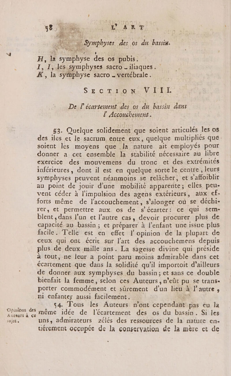 462 © à Symphyses des os du bassin, ei À 2 à PRE 115 720 de: H, la symphyse des os pubis. I, 1, les symphyses sacro _iliaques. &amp; , la symphyse sacro . vertébrale. SECTION. VIIL De l'écartement des os du bassin dans l Accouchement. 83. Quelque solidement que soient articulés les os des iles et le sacrum entre eux, quelque multipliés que soient les moyens que .la nature ait employés pour donner a cet ensemble la stabilité nécessaire au libre exercice des mouvemens du tronc et des extrémités inférieures, dont il est en quelque sorte le centre , leurs symphyses peuvent néanmoins se relâcher, et s'affoiblir au point de jouir d’une mobilité apparente; elles peu- vent céder à l'impulsion des agens extérieurs, aux ef. forts même de l'accouchement, s’alonger où se déchi- rer, et permettre aux, os de s’écarter: ce qui sem- blent , dans l’un et l’autre cas, devoir procurer plus de capacité. au bassin ; et préparer à l’enfant une issue plus facile. Telle est en effet l'opinion de la plupart de ceux qui ont écrit sur l’art des accouchemens depuis plus de deux mille ans. La sagesse divine qui préside à tout, ne leur a point paru moins admirable dans cet écartement que dans la solidité qu’il importoit d’ailleurs de donner aux symphyses du bassin; et sans ce double bienfait la femme, selon ces Auteurs, n’eût pu se trans- porter commodément et sûrement d'un lieu à l’autre, ni enfanter aussi facilement. , 54. Tous les Auteurs n’ont cependant pas eu la crnons ds même idée de l'écartement des os du bassin. Si les sujet « uns, admirateurs zélés des ressources de la nature en. uérement occupée de la conservation de la mère et de