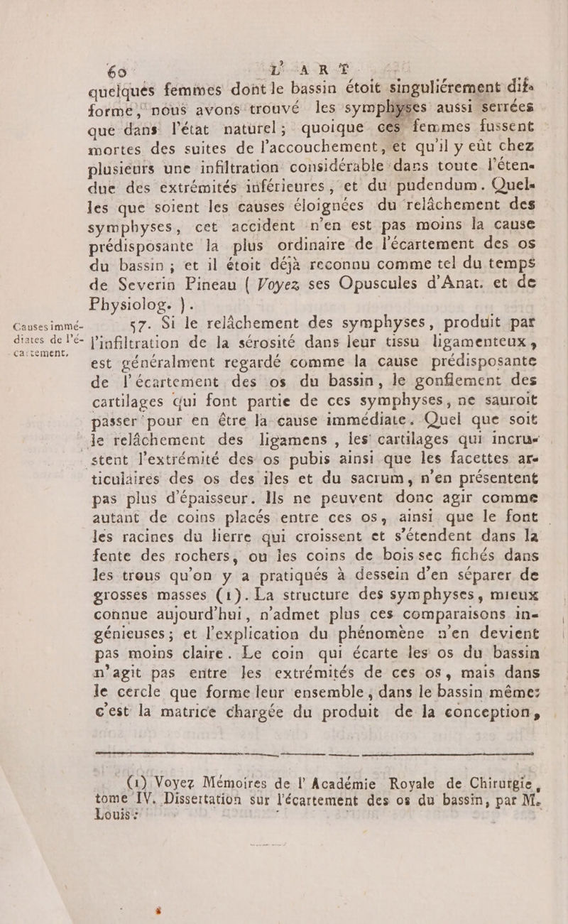 Causes imme- diates de l’é- 69 SACRÉ. ff Y quelqués femmes dont le bassin étoit singuliérement difs forme, nous avons trouvé les symphyÿses aussi serrées que dans l’état naturel; quoique ces femmes fussent mortes des suites de l'accouchement, et qu'il y eût chez plusieurs une infiltration considérable dans toute l'éten- due des extrémités inférieures, et du pudendum. Quels les que soient les causes éloignées du relâchement des symphyses, cet accident n'en est pas moins la cause prédisposante la plus ordinaire de l'écartement des os du bassin ; et il étoit déjà reconnu comme tel du temps de Severin Pineau { Voyez ses Opuscules d'Anat. et de Physiolog. }. «7. Si le relâchement des symphyses, produit par l'infiltration de la sérosité dans leur tissu ligamenteux, est généralment regardé comme la cause prédisposante de l'écartement des os du bassin, le gonfiement des cartilages Gui font partie de ces symphyses, ne sauroit passer pour en être la cause immédiate. Quel que soit ticulaires des os des iles et du sacrum, n'en présentent pas plus d'épaisseur. Ils ne peuvent donc agir comme autant de coins placés entre ces os, ainsi que le font les racines du lierre qui croissent et s'étendent dans la fente des rochers, ou ies coins de bois sec fichés dans les trous qu’on y a pratiqués à dessein d’en séparer de grosses masses (1). La structure des symphyses, mieux connue aujourd'hui, n’admet plus ces comparaisons in- génieuses ; et l'explication du phénomène n'en devient pas moins claire. Le coin qui écarte les os du bassin n’agit pas entre Îles extrémités de ces os, mais dans le cercle que forme leur ensemble, dans le bassin même: c'est la matrice chargée du produit de la conception, nn, se mmntmapemennne (1) Voyez Mémoires de l Académie Royale de Chirurgie, HR Dissertation sur l'écartement des os du bassin, par M. ouis: | |